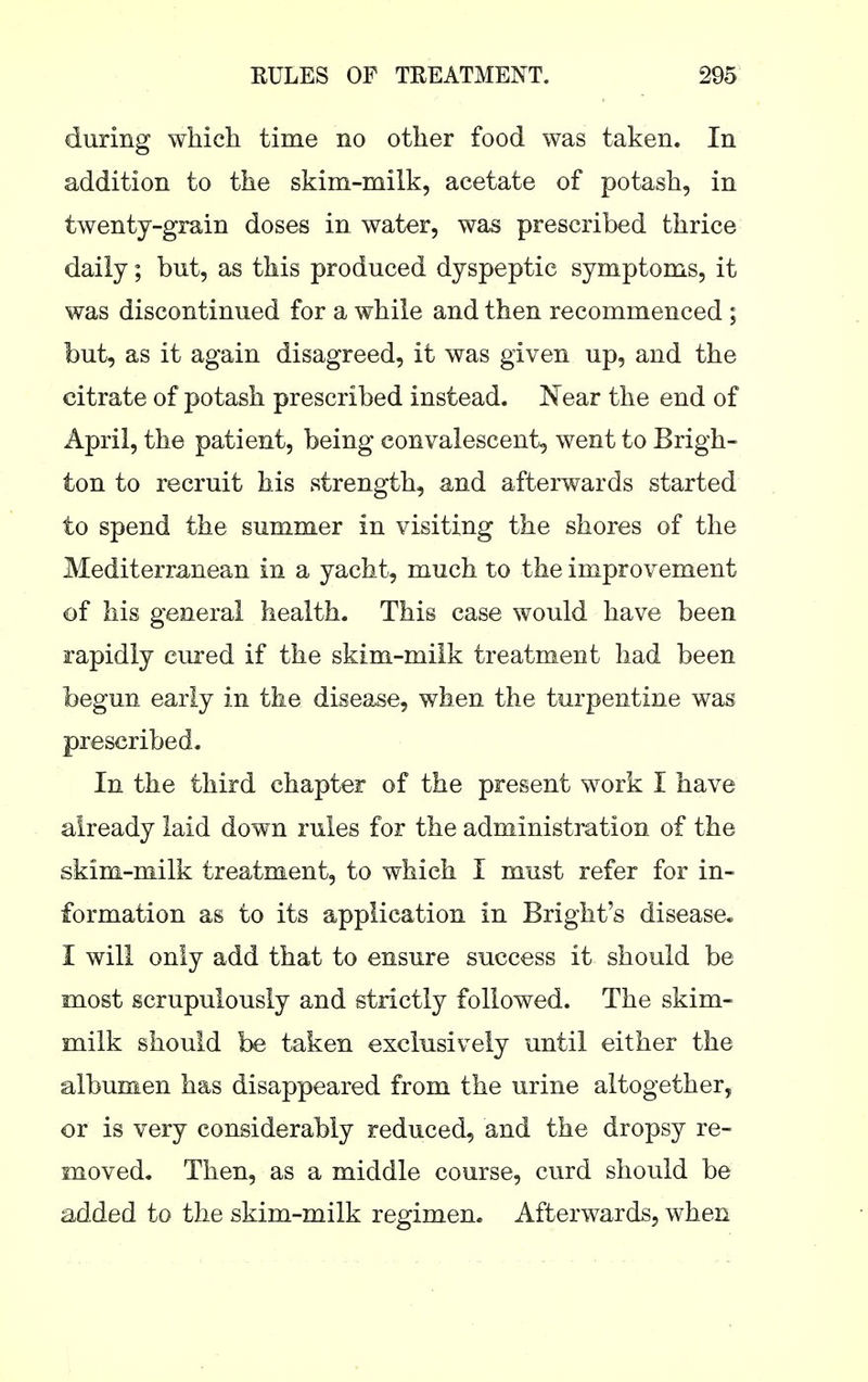 during which time no other food was taken. In addition to the skim-milk, acetate of potash, in twenty-grain doses in water, was prescribed thrice daily; but, as this produced dyspeptic symptoms, it was discontinued for a while and then recommenced ; but, as it again disagreed, it was given up, and the citrate of potash prescribed instead. Near the end of April, the patient, being convalescent, went to Brigh- ton to recruit his strength, and afterwards started to spend the summer in visiting the shores of the Mediterranean in a yacht, much to the improvement of his general health. This case would have been rapidly cured if the skim-milk treatment had been begun early in the disease, when the turpentine was prescribed. In the third chapter of the present work I have already laid down rules for the administration of the skim-milk treatment, to which I must refer for in- formation as to its application in Bright's disease. I will only add that to ensure success it should be most scrupulously and strictly followed. The skim- milk should be taken exclusively until either the albumen has disappeared from the urine altogether, or is very considerably reduced, and the dropsy re- moved. Then, as a middle course, curd should be added to the skim-milk regimen. Afterwards, when