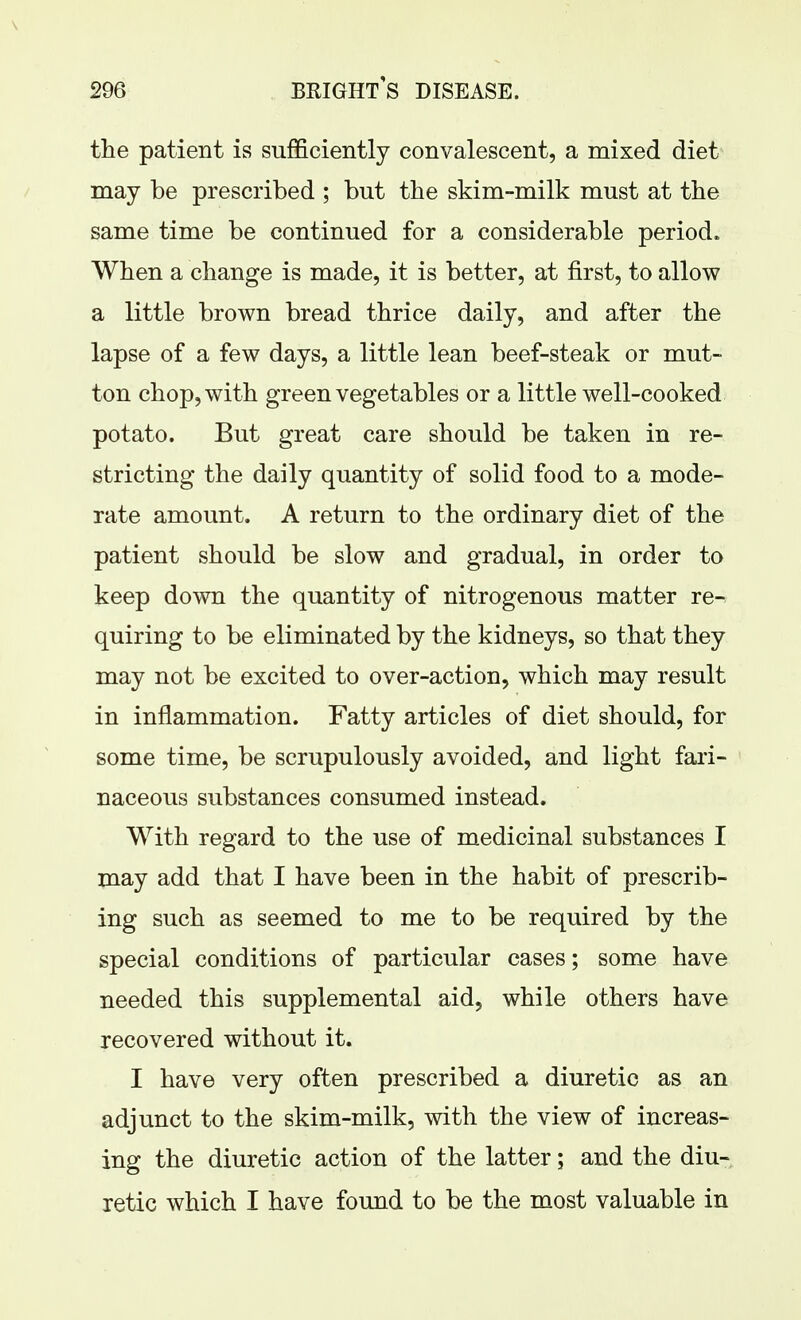 the patient is sufficiently convalescent, a mixed diet may be prescribed ; but the skim-milk must at the same time be continued for a considerable period. When a change is made, it is better, at first, to allow a little brown bread thrice daily, and after the lapse of a few days, a little lean beef-steak or mut- ton chop, with green vegetables or a little well-cooked potato. But great care should be taken in re- stricting the daily quantity of solid food to a mode- rate amount. A return to the ordinary diet of the patient should be slow and gradual, in order to keep down the quantity of nitrogenous matter re- quiring to be eliminated by the kidneys, so that they may not be excited to over-action, which may result in inflammation. Fatty articles of diet should, for some time, be scrupulously avoided, and light fari- naceous substances consumed instead. With regard to the use of medicinal substances I may add that I have been in the habit of prescrib- ing such as seemed to me to be required by the special conditions of particular cases; some have needed this supplemental aid, while others have recovered without it. I have very often prescribed a diuretic as an adjunct to the skim-milk, with the view of increas- ing the diuretic action of the latter; and the diu- retic which I have found to be the most valuable in