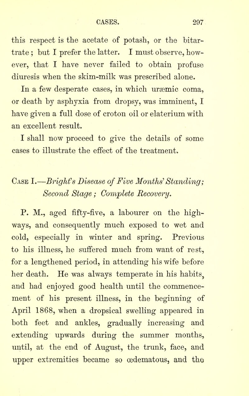 this respect is the acetate of potash, or the bitar- trate ; but I prefer the latter. I must observe, how- ever, that I have never failed to obtain profuse diuresis when the skim-milk was prescribed alone. In a few desperate cases, in which uraemic coma, or death by asphyxia from dropsy, was imminent, I have given a full dose of croton oil or elaterium with an excellent result. I shall now proceed to give the details of some cases to illustrate the effect of the treatment. Case I.—BrigMs Disease of Five Months^ Standing; Second Stage; Complete Recovery. P. M., aged fifty-five, a labourer on the high- ways, and consequently much exposed to wet and cold, especially in winter and spring. Previous to his illness, he suffered much from want of rest, for a lengthened period, in attending his wife before her death. He was always temperate in his habits, and had enjoyed good health until the commence- ment of his present illness, in the beginning of April 1868, when a dropsical swelling appeared in both feet and ankles, gradually increasing and extending upwards during the summer months, until, at the end of August, the trunk, face, and upper extremities became so oedematous, and the
