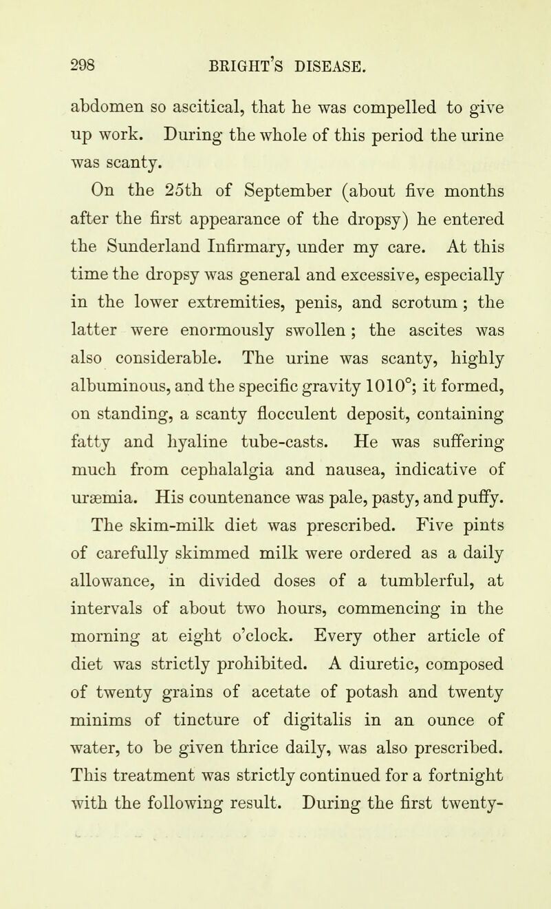 abdomen so ascitical, that he was compelled to give up work. During the whole of this period the urine was scanty. On the 25th of September (about five months after the first appearance of the dropsy) he entered the Sunderland Infirmary, under my care. At this time the dropsy was general and excessive, especially in the lower extremities, penis, and scrotum ; the latter were enormously swollen; the ascites was also considerable. The urine was scanty, highly albuminous, and the specific gravity 1010°; it formed, on standing, a scanty flocculent deposit, containing fatty and hyaline tube-casts. He was suffering much from cephalalgia and nausea, indicative of uraemia. His countenance was pale, pasty, and puffy. The skim-milk diet was prescribed. Five pints of carefully skimmed milk were ordered as a daily allowance, in divided doses of a tumblerful, at intervals of about two hours, commencing in the morning at eight o'clock. Every other article of diet was strictly prohibited. A diuretic, composed of twenty grains of acetate of potash and twenty minims of tincture of digitalis in an ounce of water, to be given thrice daily, was also prescribed. This treatment was strictly continued for a fortnight with the following result. During the first twenty-