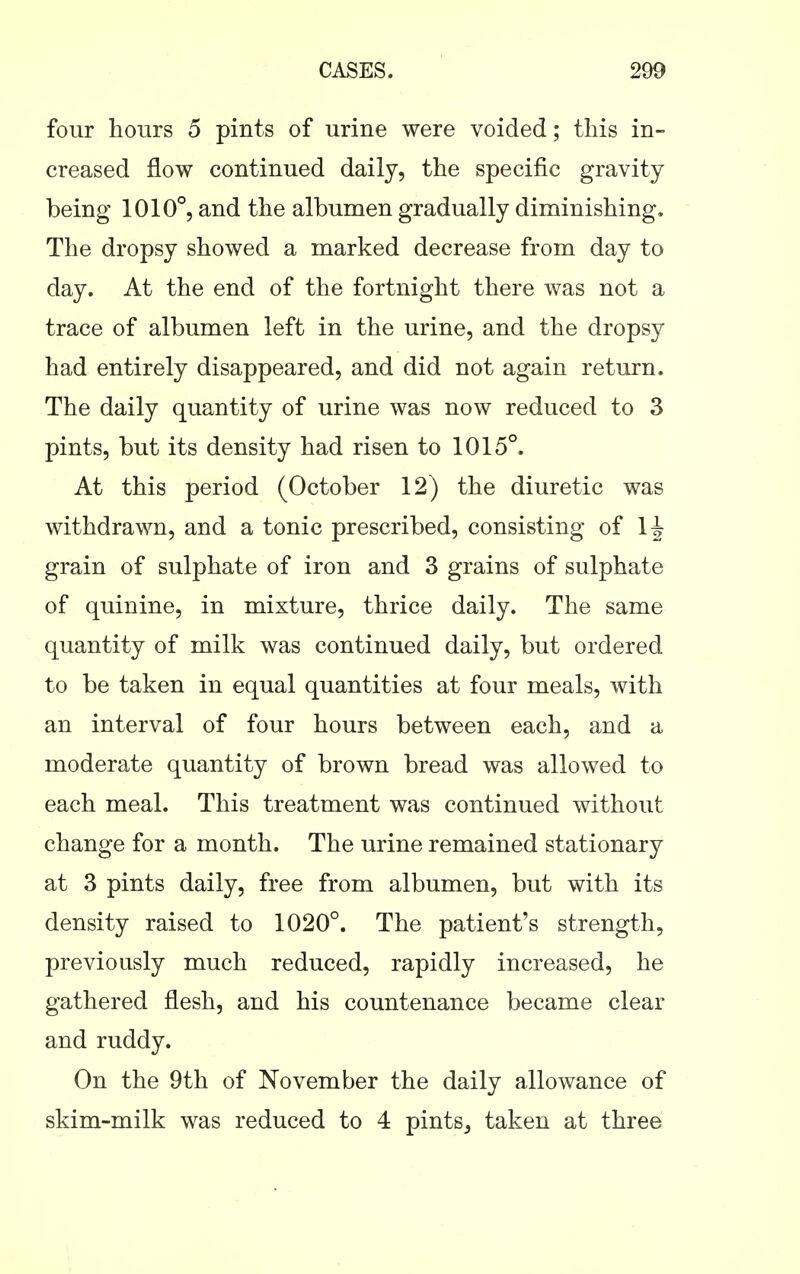 four hours 5 pints of urine were voided; this in- creased flow continued daily, the specific gravity being 1010°, and the albumen gradually diminishing. The dropsy showed a marked decrease from day to day. At the end of the fortnight there was not a trace of albumen left in the urine, and the dropsy had entirely disappeared, and did not again return. The daily quantity of urine was now reduced to 3 pints, but its density had risen to 1015°. At this period (October 12) the diuretic was withdrawn, and a tonic prescribed, consisting of 1^ grain of sulphate of iron and 3 grains of sulphate of quinine, in mixture, thrice daily. The same quantity of milk was continued daily, but ordered to be taken in equal quantities at four meals, with an interval of four hours between each, and a moderate quantity of brown bread was allowed to each meal. This treatment was continued without change for a month. The urine remained stationary at 3 pints daily, free from albumen, but with its density raised to 1020°. The patient's strength, previously much reduced, rapidly increased, he gathered flesh, and his countenance became clear and ruddy. On the 9th of November the daily allowance of skim-milk was reduced to 4 pints, taken at three