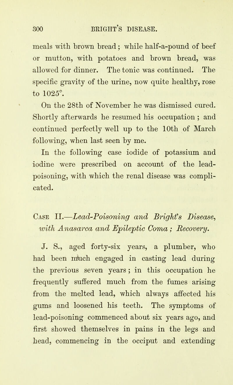 meals with brown bread; while half-a-pound of beef or mutton, with potatoes and brown bread, was allowed for dinner. The tonic was continued. The specific gravity of the urine, now quite healthy, rose to 1025^ On the 28th of November he was dismissed cured. Shortly afterwards he resumed his occupation ; and continued perfectly well up to the 10th of March following, when last seen by me. In the following case iodide of potassium and iodine were prescribed on account of the lead- poisoning, with which the renal disease was compli- cated. Case II.—Lead-Poisoning and Brighfs Disease, with Anasarca and Epileptic Coma ; Recovery. J. S., aged forty-six years, a plumber, who had been rdbch engaged in casting lead during the previous seven years; in this occupation he frequently suffered much from the fumes arising from the melted lead, which always affected his gums and loosened his teeth. The symptoms of lead-poisoning commenced about six years ago, and first showed themselves in pains in the legs and head, commencing in the occiput and extending