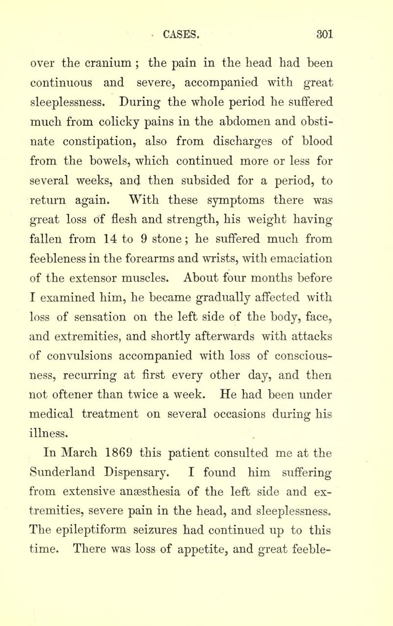 over the cranium ; the pain in the head had been continuous and severe, accompanied with great sleeplessness. During the whole period he suffered much from colicky pains in the abdomen and obsti- nate constipation, also from discharges of blood from the bowels, which continued more or less for several weeks, and then subsided for a period, to return again. With these symptoms there was great loss of flesh and strength, his weight having fallen from 14 to 9 stone; he suffered much from feebleness in the forearms and wrists, with emaciation of the extensor muscles. About four months before I examined him, he became gradually affected with loss of sensation on the left side of the body, face, and extremities, and shortly afterwards with attacks of convulsions accompanied with loss of conscious- ness, recurring at first every other day, and then not oftener than twice a week. He had been under medical treatment on several occasions during his illness. In March 1869 this patient consulted me at the Sunderland Dispensary. I found him suffering from extensive anaesthesia of the left side and ex- tremities, severe pain in the head, and sleeplessness. The epileptiform seizures had continued up to this time. There was loss of appetite, and great feeble-