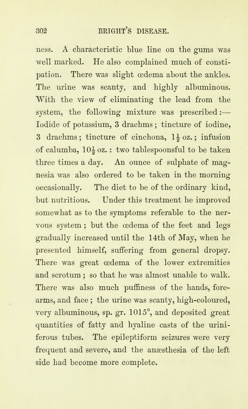 ness. A characteristic blue line on the gums was well marked. He also complained much of consti- pation. There was slight oedema about the ankles. The urine was scanty, and highly albuminous. With the view of eliminating the lead from the system, the following mixture was prescribed:— Iodide of potassium, 3 drachms; tincture of iodine, 3 drachms; tincture of cinchona, 1J oz.; infusion of calumba, 10^ oz. : two tablespoonsful to be taken three times a day. An ounce of sulphate of mag- nesia was also ordered to be taken in the morning occasionally. The diet to be of the ordinary kind, but nutritious. Under this treatment he improved somewhat as to the symptoms referable to the ner- vous system; but the oedema of the feet and legs gradually increased until the 14th of May, when he presented himself, suffering from general dropsy. There was great oedema of the lower extremities and scrotum; so that he was almost unable to walk. There was also much puffiness of the hands, fore- arms, and face ; the urine was scanty, high-coloured, very albuminous, sp. gr. 1015°, and deposited great quantities of fatty and hyaline casts of the urini- ferous tubes. The epileptiform seizures were very frequent and severe, and the ansesthesia of the left side had become more complete.