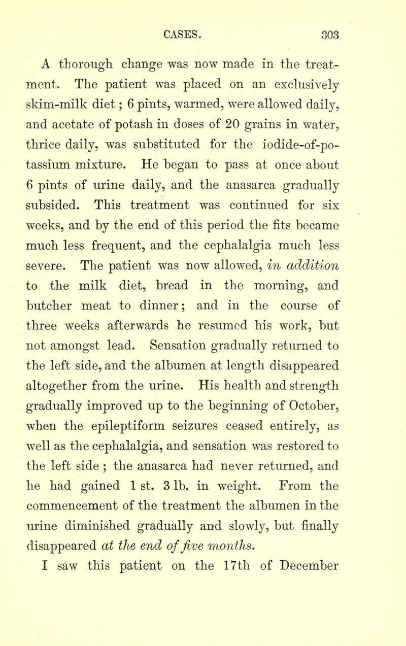 A thorough change was now made in the treat- ment. The patient was placed on an exclusively skim-milk diet; 6 pints, warmed, were allowed daily, and acetate of potash in doses of 20 grains in water, thrice daily, was substituted for the iodide-of-po- tassium mixture. He began to pass at once about 6 pints of urine daily, and the anasarca gradually subsided. This treatment was continued for six weeks, and by the end of this period the fits became much less frequent, and the cephalalgia much less severe. The patient was now allowed, in addition to the milk diet, bread in the morning, and butcher meat to dinner; and in the course of three weeks afterwards he resumed his work, but not amongst lead. Sensation gradually returned to the left side, and the albumen at length disappeared altogether from the urine. His health and strength gradually improved up to the beginning of October, when the epileptiform seizures ceased entirely, as well as the cephalalgia, and sensation was restored to the left side ; the anasarca had never returned, and he had gained 1 st. 3 lb. in weight. From the commencement of the treatment the albumen in the urine diminished gradually and slowly, but finally disappeared at the end of Jive months. I saw this patient on the 17th of December