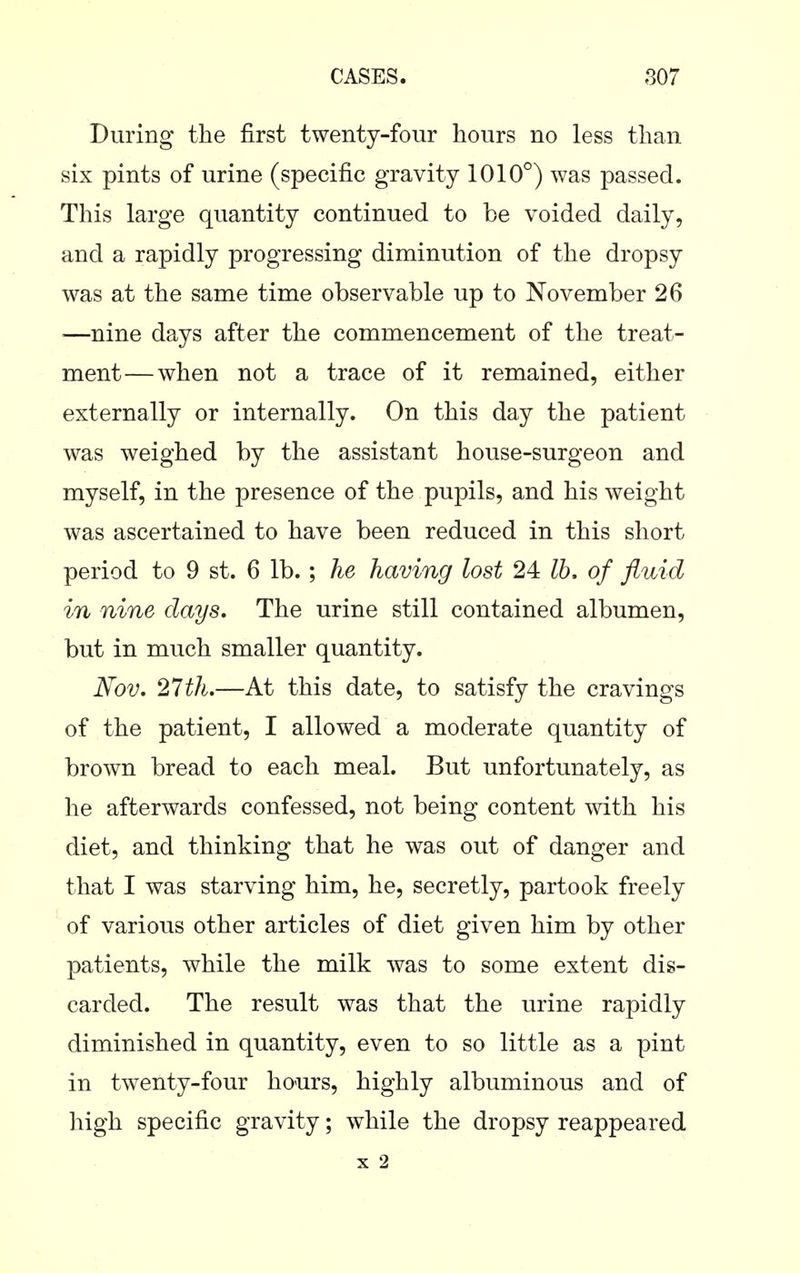During the first twenty-four hours no less than six pints of urine (specific gravity 1010°) was passed. This large quantity continued to be voided daily, and a rapidly progressing diminution of the dropsy was at the same time observable up to November 26 —nine days after the commencement of the treat- ment— when not a trace of it remained, either externally or internally. On this day the patient was weighed by the assistant house-surgeon and myself, in the presence of the pupils, and his weight was ascertained to have been reduced in this short period to 9 st. 6 lb.; he having lost 24 Ih, of fluid in nine days. The urine still contained albumen, but in much smaller quantity. Nov, 27th.—At this date, to satisfy the cravings of the patient, I allowed a moderate quantity of brown bread to each meal. But unfortunately, as he afterwards confessed, not being content with his diet, and thinking that he was out of danger and that I was starving him, he, secretly, partook freely of various other articles of diet given him by other patients, while the milk was to some extent dis- carded. The result was that the urine rapidly diminished in quantity, even to so little as a pint in twenty-four hours, highly albuminous and of high specific gravity; while the dropsy reappeared X 2