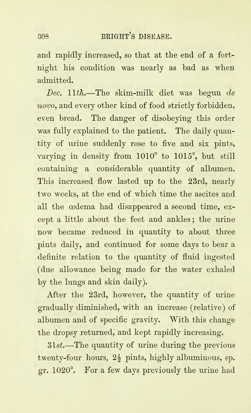 and rapidly increased, so that at the end of a fort- night his condition was nearly as bad as when admitted. Dec. l\th,—The skim-milk diet was begun cle novo, and every other kind of food strictly forbidden, even bread. The danger of disobeying this order was fully explained to the patient. The daily quan- tity of urine suddenly rose to five and six pints, varying in density from 1010° to 1015°, but still containing a considerable quantity of albumen. This increased flow lasted up to the 23rd, nearly two weeks, at the end of which time the ascites and all the oedema had disappeared a second time, ex- cept a little about the feet and ankles; the urine now became reduced in quantity to about three pints daily, and continued for some days to bear a definite relation to the quantity of fluid ingested (due allowance being made for the water exhaled by the lungs and skin daily). After the 23rd, however, the quantity of urine gradually diminished, with an increase (relative) of albumen and of specific gravity. With this change the dropsy returned, and kept rapidly increasing. 31s^.—The quantity of urine during the previous twenty-four hours, 2^ pints, highly albuminous, sp. gr. 1020°. For a few days previously the urine had
