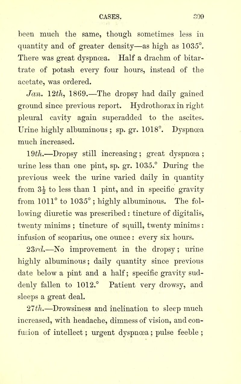 been much the same, though sometimes less in quantity and of greater density—as high as 1035°. There was great dyspnoea. Half a drachm of bitar- trate of potash every four hours, instead of the acetate, was ordered. Jan, 12th, 1869.—The dropsy had daily gained ground since previous report. Hydrothorax in right pleural cavity again superadded to the ascites. Urine highly albuminous ; sp. gr. 1018°. Dyspncea much increased. 1 dth.—Dropsy still increasing ; great dyspncea ; urine less than one pint, sp. gr. 1035.° During the previous week the urine varied daily in quantity from 3|- to less than 1 pint, and in specific gravity from 1011° to 1035° ; highly albuminous. The fol- lowing diuretic was prescribed : tincture of digitalis, twenty minims ; tincture of squill, twenty minims : infusion of scoparius, one ounce : every six hours. 2Srd.—No improvement in the dropsy; urine highly albuminous; daily quantity since previous date below a pint and a half; specific gravity sud- denly fallen to 1012.° Patient very drowsy, and sleeps a great deal. 27th.—Drowsiness and inclination to sleep much increased, with headache, dimness of vision, and con- fusion of intellect; urgent dyspncea; pulse feeble ;