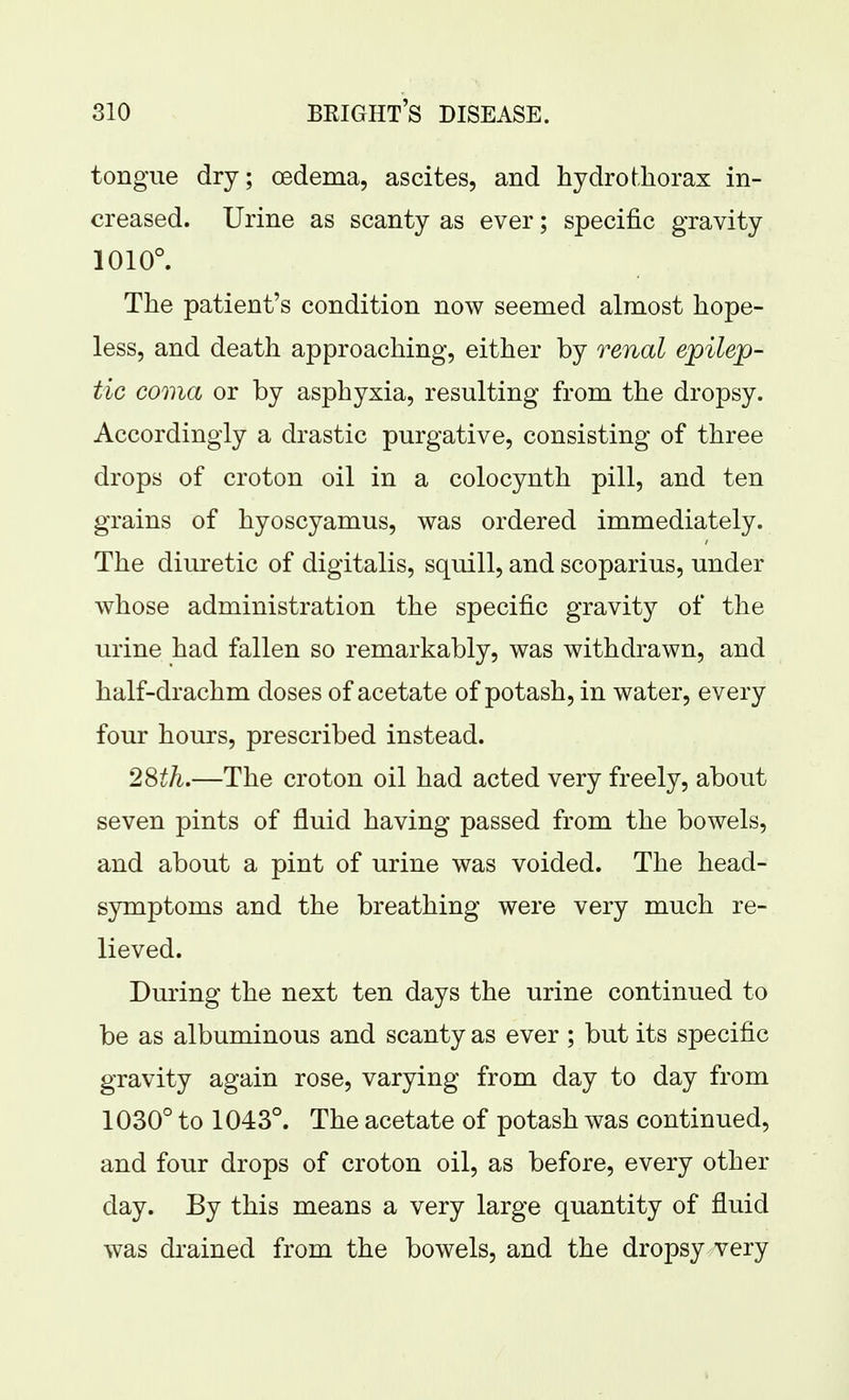 tongue dry; oedema, ascites, and hydro thorax in- creased. Urine as scanty as ever; specific gravity 1010°. The patient's condition now seemed almost hope- less, and death approaching, either by renal epilep- tic coma or by asphyxia, resulting from the dropsy. Accordingly a drastic purgative, consisting of three drops of croton oil in a colocynth pill, and ten grains of hyoscyamus, was ordered immediately. The diuretic of digitalis, squill, and scoparius, under whose administration the specific gravity of the urine had fallen so remarkably, was withdrawn, and half-drachm doses of acetate of potash, in water, every four hours, prescribed instead. 2Sth.—The croton oil had acted very freely, about seven pints of fluid having passed from the bowels, and about a pint of urine was voided. The head- symptoms and the breathing were very much re- lieved. During the next ten days the urine continued to be as albuminous and scanty as ever ; but its specific gravity again rose, varying from day to day from 1030° to 1043°. The acetate of potash was continued, and four drops of croton oil, as before, every other day. By this means a very large quantity of fluid was drained from the bowels, and the dropsy very