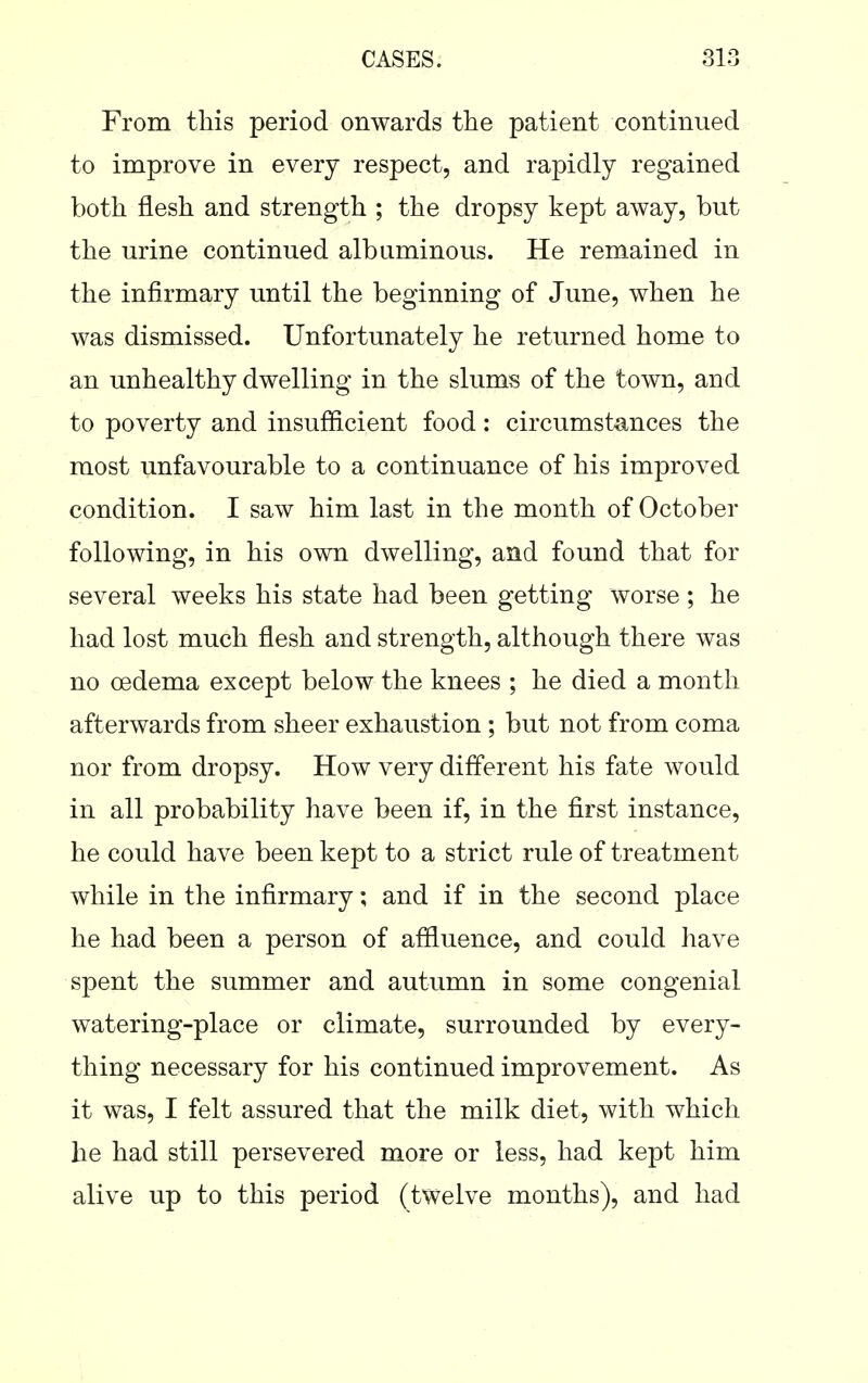 From tliis period onwards the patient continued to improve in every respect, and rapidly regained both flesh and strength ; the dropsy kept away, but the urine continued albuminous. He remained in the infirmary until the beginning of June, when he was dismissed. Unfortunately he returned home to an unhealthy dwelling in the slums of the town, and to poverty and insufficient food: circumstances the most unfavourable to a continuance of his improved condition. I saw him last in the month of October following, in his own dwelling, and found that for several weeks his state had been getting worse ; he had lost much flesh and strength, although there was no oedema except below the knees ; he died a month afterwards from sheer exhaustion ; but not from coma nor from dropsy. How very different his fate would in all probability have been if, in the first instance, he could have been kept to a strict rule of treatment while in the infirmary; and if in the second place he had been a person of affluence, and could have spent the summer and autumn in some congenial watering-place or climate, surrounded by every- thing necessary for his continued improvement. As it was, I felt assured that the milk diet, with which he had still persevered more or less, had kept him alive up to this period (twelve months), and had
