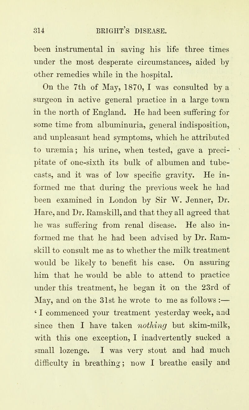been instrumental in saving his life three times under the most desperate circumstances, aided by other remedies while in the hospital. On the 7th of May, 1870, I was consulted by a surgeon in active general practice in a large town in the north of England. He had been suffering for some time from albuminuria, general indisposition, and unpleasant head symptoms, which he attributed to ursemia; his urine, when tested, gave a preci- pitate of one-sixth its bulk of albumen and tube- casts, and it was of low specific gravity. He in- formed me that during the previous week he had been examined in London by Sir W. Jenner, Dr. Hare, and Dr. Eamskill, and that they all agreed that he was sufferino; from renal disease. He also in- formed me that he had been advised by Dr. Eam- skill to consult me as to whether the milk treatment would be likely to benefit his case. On assuring him that he would be able to attend to practice under this treatment, he began it on the 23rd of May, and on the 31st he wrote to me as follows :— ' I commenced your treatment yesterday week, and since then I have taken nothing but skim-milk, with this one exception, I inadvertently sucked a small lozenge. I was very stout and had much difficulty in breathing; now I breathe easily and