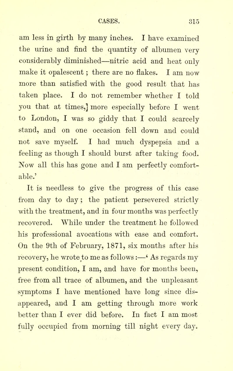 am less in girth by many inches. I have examined the urine and find the quantity of albumen very considerably diminished—nitric acid and heat only make it opalescent; there are no flakes. I am now more than satisfied with the good result that has taken place. I do not remember whether I told you that at times,] more especially before I went to London, I was so giddy that I could scarcely stand, and on one occasion fell down and could not save myself. I had much dyspepsia and a feeling as though I should burst after taking food. Now all this has gone and I am perfectly comfort- able.' It is needless to give the progress of this case from day to day; the patient persevered strictly with the treatment, and in four months was perfectly recovered. While under the treatment he followed his professional avocations with ease and comfort. On the 9th of February, 1871, six months after his recovery, he wrote to me as follows :—' As regards my present condition, I am, and have for months been, free from all trace of albumen, and the unpleasant symptoms I have mentioned have long since dis- appeared, and I am getting through more work better than I ever did before. In fact I am most fully occupied from morning till night every day.