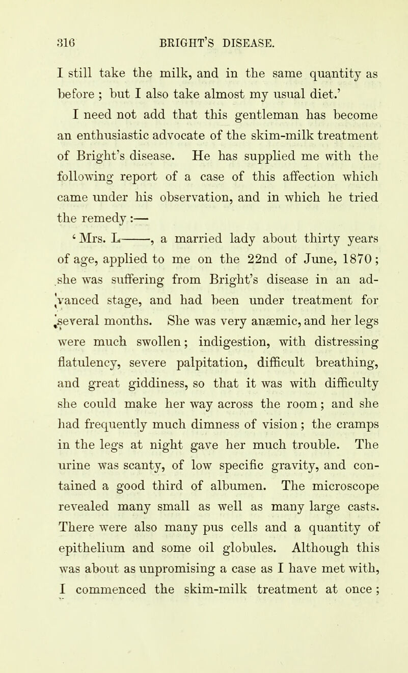I still take the milk, and in the same quantity as before ; but I also take almost my usual diet.' I need not add that this gentleman has become an enthusiastic advocate of the skim-milk treatment of Bright's disease. He has supplied me with the following report of a case of this affection which came under his observation, and in which he tried the remedy:— 'Mrs. L , a married lady about thirty years of age, applied to me on the 22nd of June, 1870; she was suffering from Bright's disease in an ad- ^vanced stage, and had been under treatment for ^several months. She was very anaemic, and her legs were much swollen; indigestion, with distressing flatulency, severe palpitation, difficult breathing, and great giddiness, so that it was with difficulty she could make her way across the room; and she had frequently much dimness of vision; the cramps in the legs at night gave her much trouble. The urine was scanty, of low specific gravity, and con- tained a good third of albumen. The microscope revealed many small as well as many large casts. There were also many pus cells and a quantity of epithelium and some oil globules. Although this was about as unpromising a case as I have met with, I commenced the skim-milk treatment at once ;