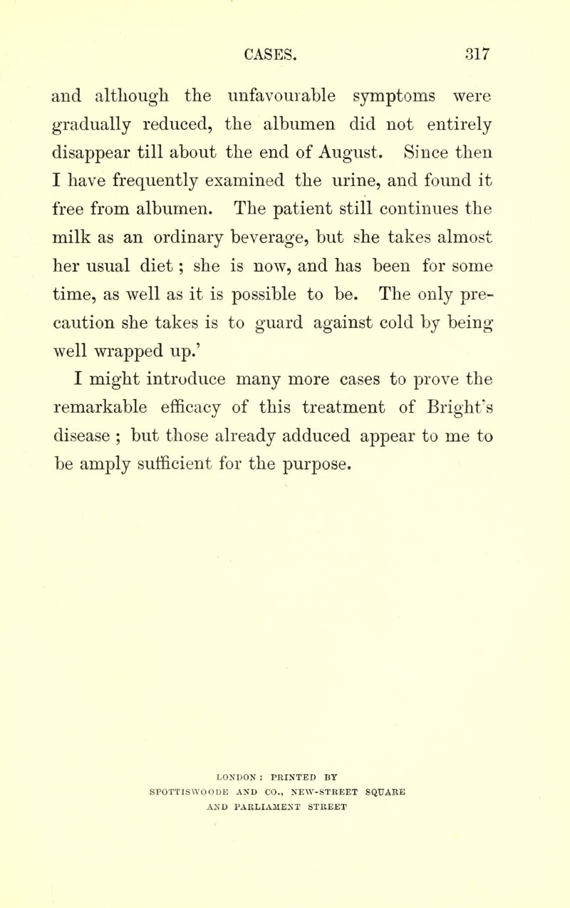 and although the unfavourable symptoms were gradually reduced, the albumen did not entirely disappear till about the end of August. Since then I have frequently examined the urine, and found it free from albumen. The patient still continues the milk as an ordinary beverage, but she takes almost her usual diet; she is now, and has been for some time, as well as it is possible to be. The only pre- caution she takes is to guard against cold by being well wrapped up.' I might introduce many more cases to prove the remarkable efficacy of this treatment of Bright's disease ; but those already adduced appear to me to be amply sufficient for the purpose. LONDON : PRINTED BY SPOTTISWOODE AND CO., NEW-STREET SQUARE AND PARLIAMENT STREET