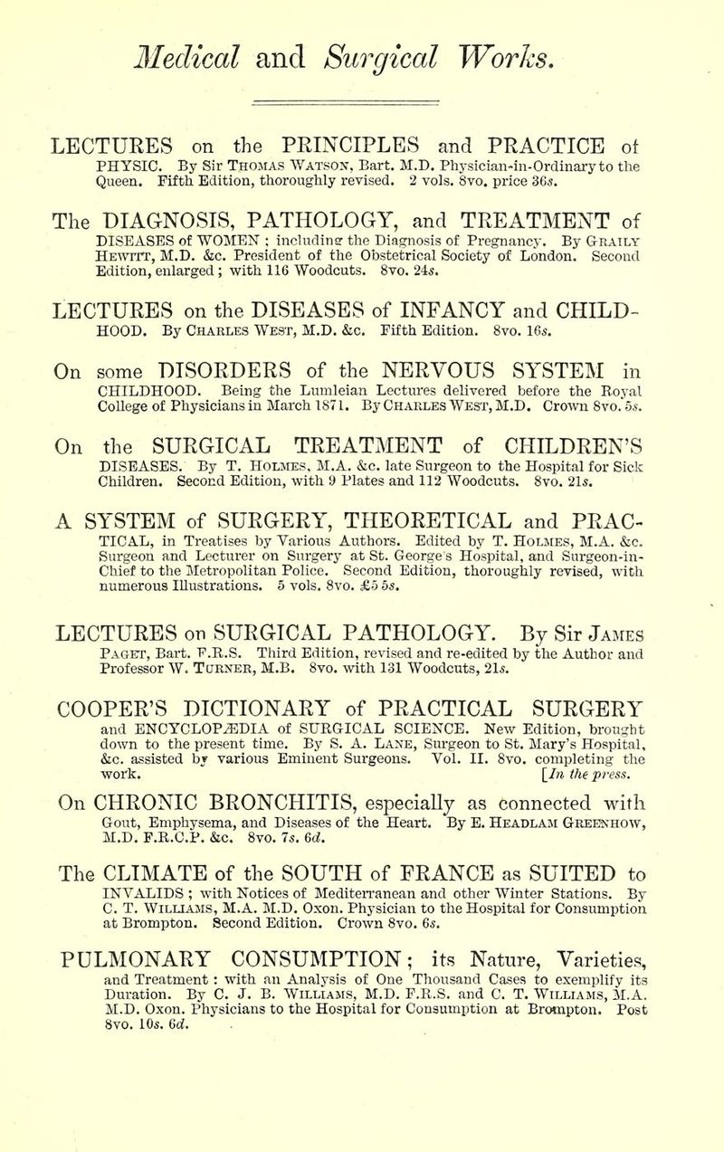 Medical and Surgical Works, LECTURES on the PRINCIPLES and PRACTICE ot PHYSIC. By Sir Thomas Watsox, Bart. M.D. Physiciaii-in-Ordinary to the Queen. Fifth Edition, thoroughly revised. 2 vols. 8vo. price 365. The DIAGNOSIS, PATHOLOGY, and TREATMENT of DISEASES of WOMEN ; includinar the Diagnosis of Pregnancy. By Graily HEAvrrT, M.D. &c. President of the Obstetrical Society of London. Second Edition, enlarged ; with 116 Woodcuts. 8vo. 24s. LECTURES on the DISEASES of INFANCY and CHILD- HOOD. By Charles West, M.D. &c. Fifth Edition. 8vo. I65. On some DISORDERS of the NERVOUS SYSTEM in CHILDHOOD. Being the Lumleian Lectures delivered before the Royal College of Physicians in March 1871. By Charles West, M.D. Crown 8vo. bs. On the SURGICAL TREATMENT of CHILDREN'S DISEASES. By T. Holmes, M.A. &c. late Surgeon to the Hospital for Sick Children. Second Edition, with 9 Plates and 112 Woodcuts. 8vo. 21s. A SYSTEM of SURGERY, THEORETICAL and PRAC- TICAL, in Treatises by Various Authors. Edited by T. Holmes, M.A. &c. Surgeon and Lecturer on Surgery at St. George s Hospital, and Surgeon-in- Chief to the Metropolitan Police. Second Edition, thoroughly revised, with numerous Illustrations. 5 vols. 8vo. £5 5s. LECTURES on SURGICAL PATHOLOGY. By Sir James Paget, Bart. E.R.S. Third Edition, revised and re-edited by the Author and Professor W. Turner, M.B. 8vo. with 131 Woodcuts, 21s. COOPER'S DICTIONARY of PRACTICAL SURGERY and ENCYCLOPEDIA of SURGICAL SCIENCE. New Edition, brought down to the present time. By S. A. Lane, Surgeon to St. Mary's Hospital, &c. assisted by various Eminent Surgeons. Vol. II. 8vo. completing the work. \_In the press. On CHRONIC BRONCHITIS, especiaUy as connected with Gout, Emphysema, and Diseases of the Heart. By E. Headlam GREJSfHOW, M.D. F.R.CP. &c. 8vo. 7s. M. The CLIMATE of the SOUTH of FRANCE as SUITED to INVALIDS ; with Notices of MediteiTanean and other Winter Stations. By C. T. Williams, M.A. M.D. Oxon. Physician to the Hospital for Consumption at Brompton. Second Edition. Crown 8vo. 6s. PULMONARY CONSUMPTION; its Nature, Varieties, and Treatment: with an Analysis of One Thousand Cases to exemplify its Duration. By C. J. B. Williams, M.D. P.R.S. and C. T. Williams, M.A. M.D. Oxon. Physicians to the Hospital for Consumption at Brotnpton. Post 8vo. 10s. 6c?.