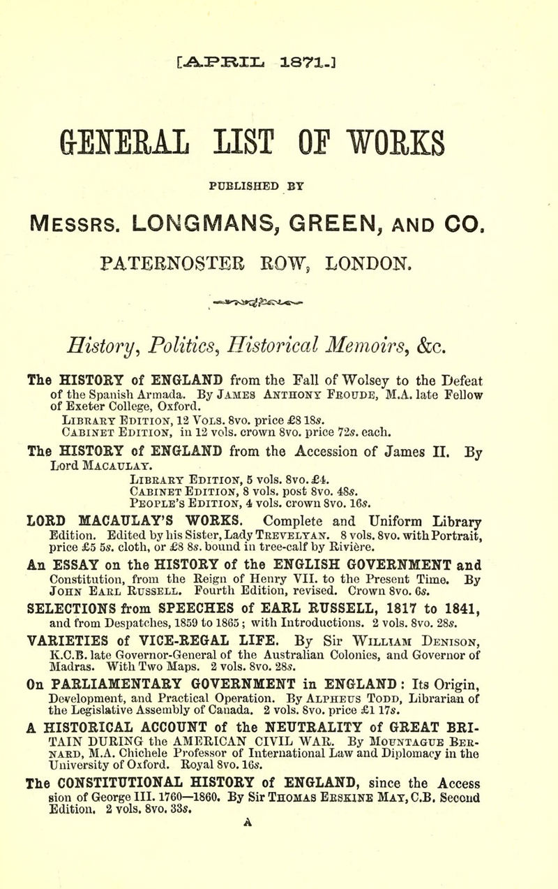 CAI^^IL 1871.] G-EMRAL LIST OF ¥OUKS PUBLISHED BY Messrs. LONGMANS, GREEN, and CO. PATERNOSTER ROW, LONDON. History^ Politics^ Historical Memoirs^ &c. The HISTORY of ENGLAND from the Fall of Wolsey to the Defeat of the Spanish Armada. By James Anthony Feotjde, M.A. late Fellow of Exeter College, Oxford. Library Edition, 12 Vols. 8vo. price £8 \%s. Cabinet Edition, in 12 vols, crown Svo. price 725. each. The HISTORY of ENGLAND from the Accession of James II. By Lord Macaulay. LORD MACAULAY'S WORKS. Complete and Uniform Library Edition. Edited by his Sister, Lady Teevelyan. 8 vols. Svo. with Portrait, price £5 5s. cloth, or £8 8s. bound in tree-calf by Rivi6re. An ESSAY on the HISTORY of the ENGLISH GOVERNMENT and Constitution, from the Reign of Henry VII. to the Present Time. By John Earl Russell. Fourth Edition, revised. Crown Svo. Qs. SELECTIONS from SPEECHES of EARL RUSSELL, 1817 to 1841, and from Despatches, 1859 to 1865; with Introductions. 2 vols. Svo. 28s. VARIETIES of VICE-REGAL LIFE. By Sir William Denison, K.C.B. late Governor-General of the Australian Colonies, and Governor of Madras. With Two Maps. 2 vols. Svo. 28s. On PARLIAMENTARY GOVERNMENT in ENGLAND : Its Origin, Development, and Practical Operation. By Alpheus Todd, Librarian of the Legislative Assembly of Canada. 2 vols. Svo. price £l 17s. A HISTORICAL ACCOUNT of the NEUTRALITY of GREAT BRI- TAIN DURING the AMERICAN CIVIL WAR. By Mofntague Ber- nard, M.A. Chichele Professor of Liternational Law and Diplomacy in the University of Oxford. Royal Svo. 16s. The CONSTITUTIONAL HISTORY of ENGLAND, since the Access sion of George III. 1760—1860. By Sir Thomas Eeskine May, C.B. Second Edition. 2 vols. Svo. 33s. Library Edition, 5 vols. Svo. £1. Cabinet Edition, 8 vols, post Svo. 48s. People's Edition, 4 vols, crown Svo. 16s. A
