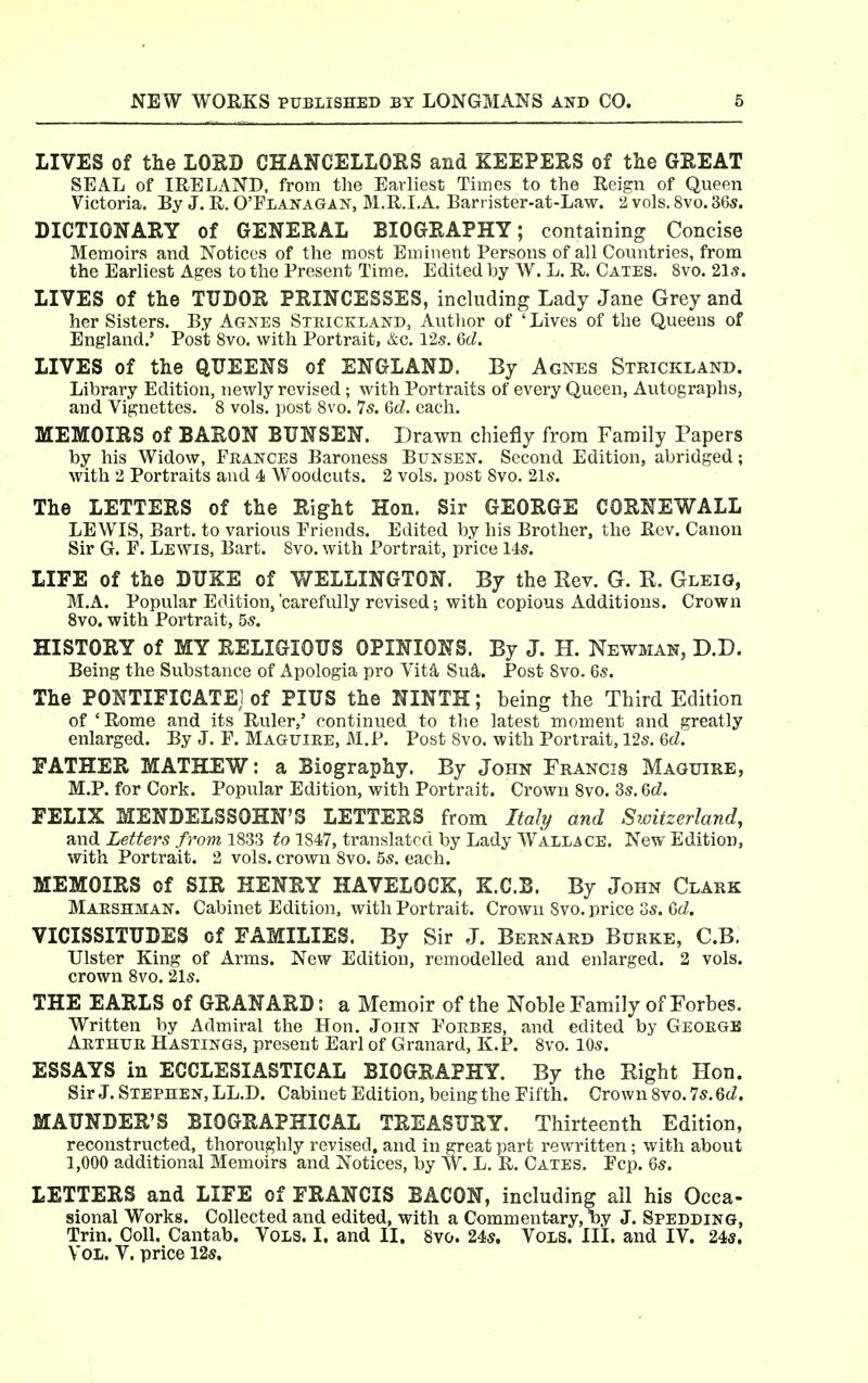 LIVES of the LOUD CHANCELLORS and KEEPERS of tlie GREAT SEAL of IRELAND, from the Earliest Times to the Reign of Queen Victoria. By J. R. O'Flanagan, M.R.I.A. Barrister-at-Law. 2 vols. 8vo. 36s. DICTIONARY of GENERAL BIOGRAPHY; containing Concise Memoirs and Notices of the most Eminent Persons of all Countries, from the Earliest Ages to the Present Time. Edited by W. L. R. Gates. 8vo. 21s. LIVES of the TTJDOR PRINCESSES, including Lady Jane Grey and her Sisters. By Ag>ES Stkickland, Author of 'Lives of the Queens of England.' Post 8vo. with Portrait, &c. 125. 6d. LIVES of the QUEENS of ENGLAND. By Agnes Strickland. Library Edition, newly revised; with Portraits of every Queen, Autographs, and Vignettes. 8 vols, post 8vo. 75. Gd. each. MEMOIRS of BARON BTJNSEN. Drawn chiefly from Family Papers by his Widow, Frances Baroness Bunsen. Second Edition, abridged; with 2 Portraits and 4 Woodcuts. 2 vols, post 8vo. 2l5. The LETTERS of the Right Hon. Sir GEORGE CORNEWALL LEWIS, Bart, to various Priends. Edited by his Brother, the Rev. Canon Sir G. F. Lewis, Bart. 8vo. with Portrait, price 145. LIFE of the DUKE of WELLINGTON. By the Rev. G. R. Gleig, M.A. Popular Edition,'carefully revised; with copious Additions. Crown 8vo. with Portrait, 55. HISTORY of MY RELIGIOUS OPINIONS. By J. H. Newman, D.D. Being the Substance of Apologia pro Vita Su^. Post 8vo. 65. The PONTIFICATE] of PIUS the NINTH; being the Third Edition of'Rome and its Ruler,' continued to the latest moment and greatly enlarged. By J. F. Maguire, M.P. Post Svo. with Portrait, 125. 6d. FATHER MATHEW: a Biography. By John Francis Maguire, M.P. for Cork. Popular Edition, with Portrait. Crown 8vo. 35. Gd. FELIX MENDELSSOHN'S LETTERS from Ital^ and Switzerland, and Letters from 1833 to 1847, translated by Lady Wallace. New Edition, with Portrait. 2 vols, crown Svo. 55. each. MEMOIRS of SIR HENRY HAVELOCK, K.C.B. By John Clark Maeshman. Cabinet Edition, with Portrait. Crown Svo. price 35. Gd. VICISSITUDES of FAMILIES. By Sir J. Bernard Burke, C.B. Ulster Kuig of Arms. New Edition, remodelled and enlarged. 2 vols, crown Svo. 2l5. THE EARLS of GRANARD: a Memoir of the Noble Family of Forbes. Written by Admiral the Hon. John Fokbes, and edited by Geoegb Arthur Hastings, present Earl of Granard, K.P. Svo. 105. ESSAYS in ECCLESIASTICAL BIOGRAPHY. By the Right Hon. Sir J. Stephen, LL.D. Cabinet Edition, being the Fifth. Crown Svo. 75. Gd. MAUNDER'S BIOGRAPHICAL TREASURY. Thirteenth Edition, reconstructed, thoroughly revised, and in great part rewritten ; with about 1,000 additional Memoirs and Notices, by W. L. R. Cates. Fcp. Gs. LETTERS and LIFE of FRANCIS BACON, including all his Occa- sional Works. Collected and edited, with a Commentary, ny J. Spedding, Trin. Coll. Cantab. Vols. I. and II, Svo. 245. Vols. III. and IV. 24«.