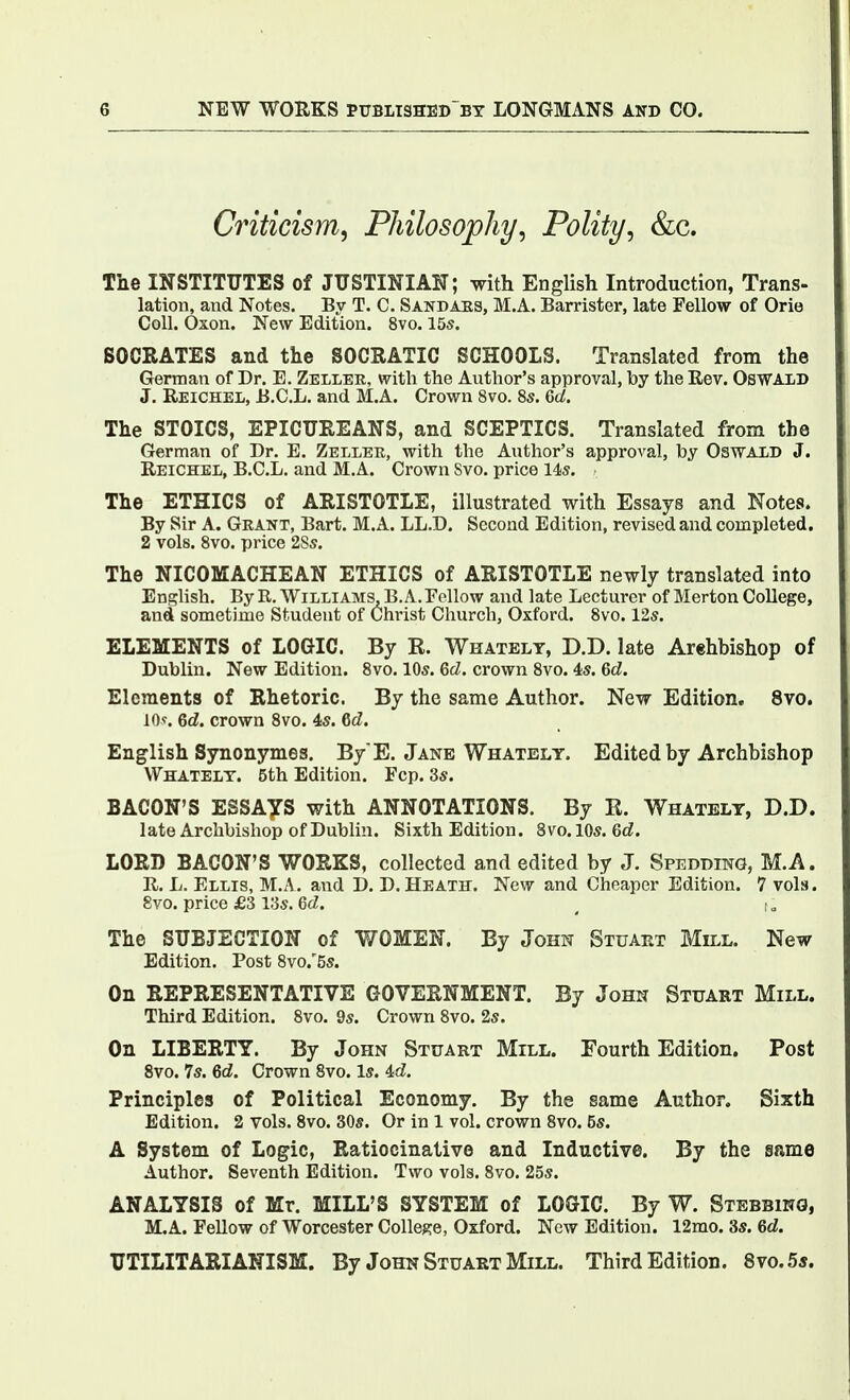 Criticism, Philosophy, Polity, &c. The INSTITUTES of JUSTINIAN; with English Introduction, Trans- lation, and Notes. By T. C. Sandaes, M.A. Barrister, late Fellow of Orie Coll. Oxon. New Edition. 8vo. 15s. SOCRATES and the SOCRATIC SCHOOLS. Translated from the German of Dr. E. Zellee, with the Author's approval, by the Eev. Oswald J. Reichel, B.C.L. and M.A. Crown 8vo. 8s. 6d. The STOICS, EPICUREANS, and SCEPTICS. Translated from the German of Dr. E. Zellek, with the Author's approA'al, by Oswald J. Reichel, B.C.L. and M.A. Crown Svo. price 14s. The ETHICS of ARISTOTLE, illustrated with Essays and Notes. By Sir A. Grant, Bart. M.A. LL.D. Second Edition, revised and completed. 2 vols. Svo. price 28s. The NICOMACHEAN ETHICS of ARISTOTLE newly translated into English. By R. Williams, B.A. Fellow and late Lecturer of Merton College, and sometime Student of Christ Church, Oxford. Svo. 12s. ELEMENTS of LOGIC. By R. Whatelt, D.D. late Arehbishop of Dublin. New Edition. Svo. 10s. Qd. crown Svo. 4s. Qd. Elements of Rhetoric. By the same Author. New Edition. Svo. 10?. 6c?. crown Svo. 4s. 6d. English Synonymes. By E. Jane Whatelt. Edited by Archbishop Whatelt. 5th Edition. Fop. 3s. BACON'S ESSAyS with ANNOTATIONS. By E. Whatelt, D.D. late Archbishop of Dublin. Sixth Edition. Svo. IDs. 6d. LORD BACON'S WORKS, collected and edited by J. Spedding, M.A. R. L. Ellis, M.A. and D. D. Heath. New and Cheaper Edition. 7 vols. Svo. price £3 i:5s. 6cZ. ^ The SUBJECTION of WOMEN. By John Stuaet Mill. New Edition. Post 8vo.'5s. On REPRESENTATIVE GOVERNMENT. By John Stuart Mill. Third Edition. Svo. 9s. Crown Svo. 2s. On LIBERTY. By John Stuart Mill. Fourth Edition. Post Svo. 7s. 6d. Crown Svo. Is. id. Principles of Political Economy. By the same Author. Sixth Edition. 2 vols. Svo. 30s. Or in 1 vol. crown Svo. 5s. A System of Logic, Ratiocinative and Inductive. By the same Author. Seventh Edition. Two vols. Svo. 25s. ANALYSIS of Mr. MILL'S SYSTEM of LOGIC. By W. Stebbing, M.A. Fellow of Worcester College, Oxford. New Edition. 12mo. 3s. 6d. UTILITARIANISM. By John Stuakt Mill. Third Edition. Svo. 5*.