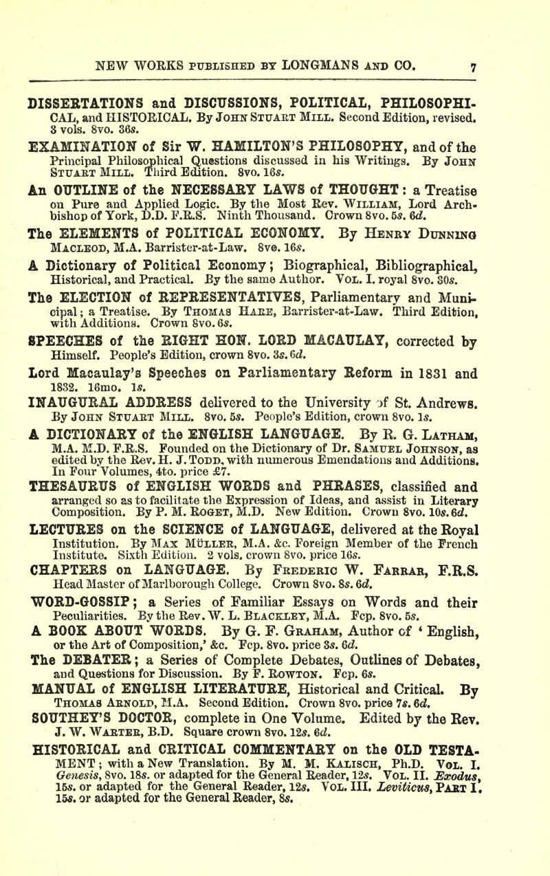 DISSERTATIONS and DISCUSSIONS, POLITICAL, PHILOSOPHI- CAL, and HISTORICAL. By John Stuaet Mill. Second Edition, revised. S vols. 8vo. 36s. EXAMINATION of Sir W. HAMILTON'S PHILOSOPHY, and of the Principal Philosophical Questions discussed in his Writings. By John Stuaet Mill. Third Edition. 8vo. 16s. An OUTLINE of the NECESSARY LAWS of THOUGHT: a Treatise on Pure and Applied Logic. By the Most Rev. William, Lord Arch- bishop of York, D.D. F.R,S. Ninth Thousand. Crown 8vo. 5s. Qd. The ELEMENTS of POLITICAL ECONOMY. By Henry Dunning MACLEOD, M.A. Barrister-at-Law. 8v©. 16s. A Dictionary of Political Economy; Biographical, Bibliographical, Historical, and Practical. By the same Author. Vol. I. royal Svo. SOs. The ELECTION of REPRESENTATIVES, Parliamentary and Muni- cipal ; a Treatise. By Thomas Haee, Barrister-at-Law. Third Edition, with Additions. Crown Svo. 6s. SPEECHES of the RIGHT HON. LORD MACAULAY, corrected by Himself. People's Edition, crown Svo. 3s. &d. Lord Macaulay's Speeches on Parliamentary Reform in 1831 and 18S2. 16mo. Is. INAUGURAL ADDRESS delivered to the University )f St. Andrews. By John Stuaet Mill. Svo. 5s. People's Edition, crown Svo. Is. A DICTIONARY of the ENGLISH LANGUAGE. By R. G. Latham, M.A. M.D. F.R.S. Founded on the Dictionary of Dr. Samuel Johnson, as edited by the Rev. H. J. Todd, with numeroiis Emendations and Additions. In Four Volumes, 4to. price £7. THESAURUS of ENGLISH WORDS and PHRASES, classified and arranged so as to facilitate the Expression of Ideas, and assist in Literary Composition. By P. M. RoGBT, M.D. New Edition. Crown Svo. 10s. 6d. LECTURES on the SCIENCE of LANGUAGE, delivered at the Royal Institution. By Max Miillee, M.A. &c. Foreign Member of the French Institute. Sixth Edition. 2 vols, crown Svo. price 16s. CHAPTERS on LANGUAGE. By Feederic W. Farrar, F.R.S. Head Master of Marlborough College. Crown Svo. 8s. 6d. WORD-GOSSIP; a Series of Familiar Essays on Words and their Peculiarities. By the Rev. W. L. Blacklet, M.A. Fcp. Svo. 5s. A BOOK ABOUT WORDS. By G. F. Graham, Author of * English, or the Art of Composition,' &c. Fcp. Svo. price 8s. Qd. The DEBATER; a Series of Complete Debates, Outlines of Debates, and Questions for Discussion. By F. RowTON. Fcp. 6s. MANUAL of ENGLISH LITERATURE, Historical and Critical. By Thomas Aenold, M.A. Second Edition. Crown Svo. price Is. 6d. SOUTHEY'S DOCTOR, complete in One Volume. Edited by the Rev. J. W. Waetee, B.D. Square crown Svo. 12s. 6d. HISTORICAL and CRITICAL COMMENTARY on the OLD TESTA- MENT ; with a New Translation. By M. M. Kalisch, Ph.D. Vol. I. Genesis, Svo. 18s. or adapted for the General Reader, 12s. Vol. II. JExodus, 15s. or adapted for the General Reader, 12s. Vol. III. LeviUcuSt PART I. 15s. or adapted for the General Reader, Ss,