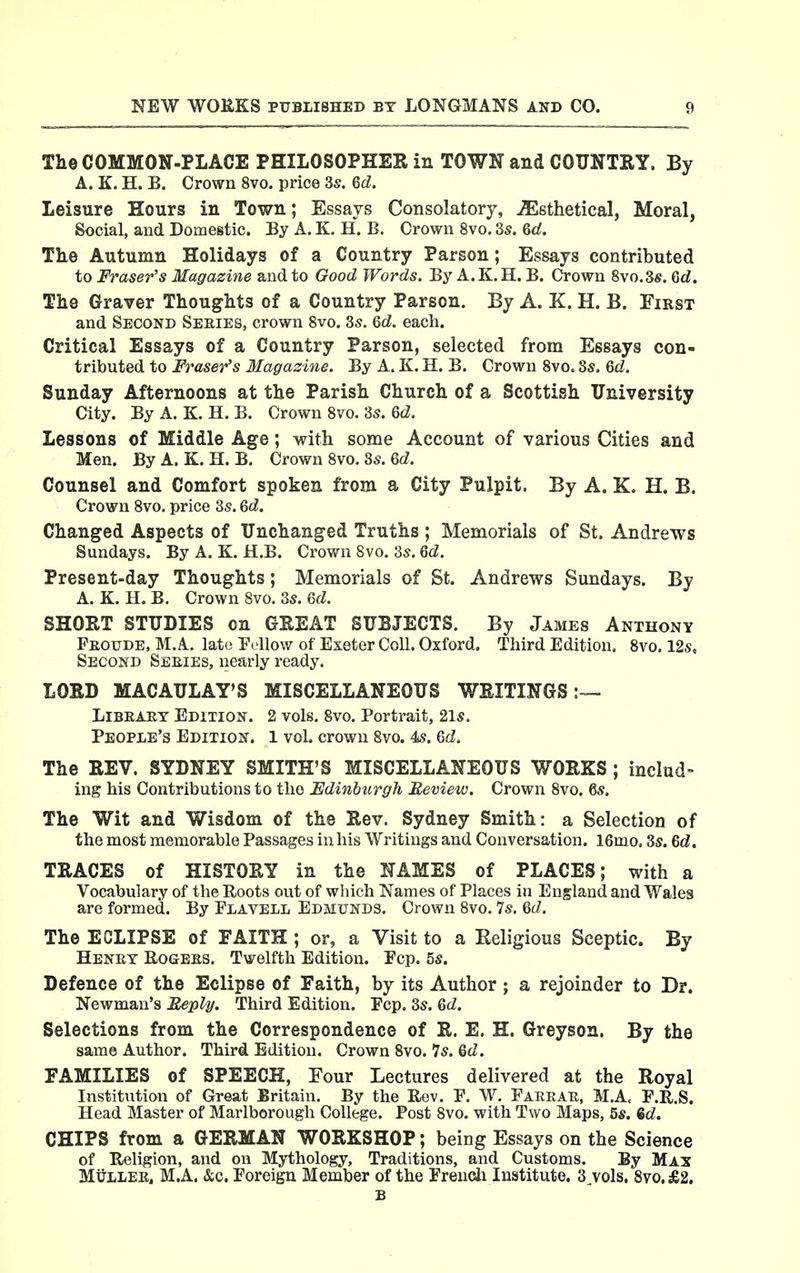 The COMMON-PLACE PHILOSOPHER in TOWN and COUNTRY. By A. K. H. B. Crown 8vo. price 3s. 6d. Leisure Hours in Town; Essays Consolatory, ^ethetical, Moral, Social, and Domestic. By A. K. H. B. Crown 8vo. 3s. &d. Tke Autumn Holidays of a Country Parson; Essays contributed to Fraser's Magazine and to Good Words. By A.K.H. B. Crown 8vo.3s. 6d. The Graver Thoughts of a Country Parson. By A. K. H. B. First and Second Seeies, crown Svo. 3s. &d. each. Critical Essays of a Country Parson, selected from Essays con- tributed to Fraser's Magazine. By A. K. H. B. Crown Svo. 8s. Qd. Sunday Afternoons at the Parish Church of a Scottish University City. By A. K. H. B. Crown Svo. 3s. Qd. Lessons of Middle Age; with some Account of various Cities and Men. ByA. K. H. B. Crown Svo. 8s. 6(^. Counsel and Comfort spoken from a City Pulpit. By A. K. H. B. Crown Svo. price 3s. &d. Changed Aspects of Unchanged Truths ; Memorials of St. Andrews Sundays. By A. K. H.B. Crown Svo. 3s. Qd. Present-day Thoughts; Memorials of St. Andrews Sundays. By A. K. H. B. Crown Svo. 3s. Qd. SHORT STUDIES on GREAT SUBJECTS. By James Anthony Feoude, M.A. late Fellow of Exeter Coll. Oxford. Third Edition. Svo. 12s, Second Seeies, nearly ready. LORD MACAULAY'S MISCELLANEOUS WRITINGS:— LiBEi-ET Edition. 2 vols. Svo. Portrait, 21s. People's Edition. 1 vol. crown Svo. 4s. Qd. The REV. SYDNEY SMITH'S MISCELLANEOUS WORKS ; includ- ing bis Contributions to the Edinburgh Review. Crown Svo. 6s. The Wit and Wisdom of the Rev. Sydney Smith: a Selection of the most memorable Passages in bis Writings and Conversation. 16mo. 3s. Qd. TRACES of HISTORY in the NAMES of PLACES; with a Vocabulary of the Roots out of which Names of Places in England and Wales are formed. By Elavell Edmunds. Crown Svo. 7s. Qd. The ECLIPSE of FAITH ; or, a Visit to a Religious Sceptic. By Henet Eogbes. Twelfth Edition. Fcp. 5s. Defence of the Eclipse of Faith, by its Author ; a rejoinder to Dr. Newman's Reply. Tbird Edition. Pep. 3s. Qd. Selections from the Correspondence of R. E. H. Greyson. By the same Author. Third Edition. Crown Svo. 7s. Qd. FAMILIES of SPEECH, Four Lectures delivered at the Royal Institution of Great Britain. By the Rev. P. W. Faekak, M.Ac F.R.S. Head Master of Marlborough College. Post Svo. with Two Maps, 5«. 6c?. CHIPS from a GERMAN WORKSHOP; being Essays on the Science of Religion, and on Mythology, Traditions, and Customs. By Max Mt^LLEE, M.A. &c. Foreign Member of the Frencli Institute. S^vols. Svo. £2. B