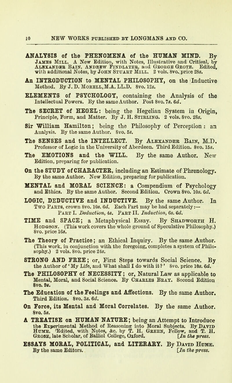 ANALYSIS of the PHENOMENA of the HUMAN MIND. By James Mill. A New Edition, with Notes, Illustrative and Critical, by AusxAarDBB Bain, Andrew Findlatee, and George Geotb. Edited, with additional Notes, by John Stuart Mill. 2 vols. 8vo.. price 28s. An INTRODUCTION to MENTAL PHILOSOPHY, on the Inductive Method. By J.D. Morell,M.A.LL.D. Svo. 12s. ELEMENTS of PSYCHOLOGY, containing the Analysis of the Intellectual Powers. By the same Author. Post 8vo. 7s. 6d. The SECRET of HEGEL: being the Hegelian System in Origin, Principle, Form, and Matter. By J. H. Stirling. 2 vols. 8vo. 28s. Sir William Hamilton; being the Philosophy of Perception : an Analysis, By the same Author. 8vo. 5s. The SENSES and the INTELLECT. By Alexander Bain, M.D. Professor of Logic in the University of Aberdeen. Third Edition. 8vo. 15s. The EMOTIONS and the WILL. By the same Author. New Edition, preparing for publication. On the STUDY of CHARACTER, including an Estimate of Phrenology. By the same Author. New Edition, preparing for publication. MENTAL and MORAL SCIENCE: a Compendium of Psychology and Ethics. By the same Author. Second Edition. Crown 8vo. 10s. Qcl. LOGIC, DEDUCTIVE and INDUCTIVE. By the same Author. In Two Parts, crown 8vo. lOs. Qd, Each Part may be had separately :— Part I. Deduction, 4s. Part II. Induction, 6s. 6d. TIME and SPACE; a Metaphysical Essay. By Shadworth H. HoD&soN. (This work covers the whole ground of Speculative Philosophy.) 8vo. price 16s. The Theory of Practice; an Ethical Inquiry. By the same Author. (This work, in conjunction with the foregoing, completes a system of Philo- sophy.) 2 vols. 8vo. price 24s. STRONG AND FREE; or, First Steps towards Social Science. By the Author of * My Life, and What shall I do with it P' 8vo. price lOs. Qd. The PHILOSOPHY of NECESSITY; or, Natural Law as applicable to Mental, Moral, and Social Science. By Charles Brat. Second Edition 8vo. 2s. The Education of the Feelings and Affections. By the same Author, Third Edition. 8vo. 3s. 6cZ. On Force, its Mental and Moral Correlates. By the same Author. 8vo. 5s. A TREATISE on HUMAN NATURE; being an Attempt to Introduce the Experimental Method of Reasoning: into Moral Subjects. By David Hume. ^Edited, with Notes, &c. by T. H. Green, Fellow, and T. H. Grose, late Scholar, of Balliol College, Oxford. lln the press. ESSAYS MORAL, POLITICAL, and LITERARY. By David Hume. By the same Editors. lln the press.