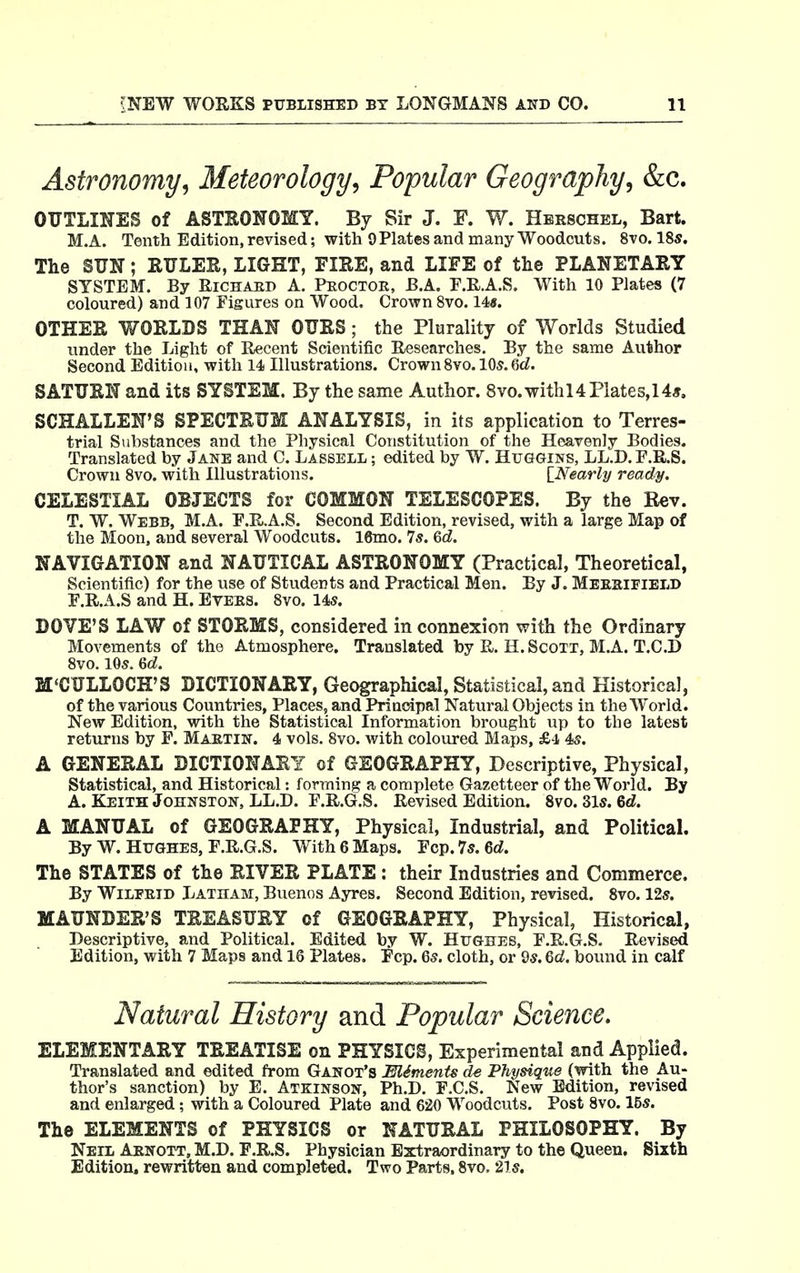 Astronomy, Meteorology, Popular Geography, &c. OUTLIIJES of ASTEONOMY. By Sir J. F. W. Hbeschel, Bart. M.A. Tenth Edition, revised; with 9 Plates and many Woodcuts. 8vo. 18s. The SUN; RULER, LIGHT, FIRE, and LIFE of the PLANETARY SYSTEM. By Richard A. Proctor, B.A, E.R.A.S. With 10 Plates (7 coloured) and 107 Figures on Wood. Crown 8vo. 14«. OTHER WORLDS THAN OURS; the Plurality of Worlds Studied under the Light of Recent Scientific Researches. By the same Author Second Edition, with 14 Illustrations. Crown8vo.lOs.Qd. SATURN and its SYSTEM. By the same Author. 8vo. with 14 Plates, 14*, SCHALLEN'S SPECTRUM ANALYSIS, in its application to Terres- trial Substances and the Physical Constitution of the Heavenly Bodies. Translated by Jane and C. Lassell ; edited by W. Huggins, LL.D. F.R.S. Crown 8vo. with Illustrations. ^Nearly ready. CELESTIAL OBJECTS for COMMON TELESCOPES. By the Rev. T. W. Webb, M.A. E.R.A.S. Second Edition, revised, with a large Map of the Moon, and several Woodcuts. 16mo. 7s. Gd. NAVIGATION and NAUTICAL ASTRONOMY (Practical, Theoretical, Scientific) for the use of Students and Practical Men. By J. Meesifield E.R.A.S and H. Evers. 8vo. 145. DOVE'S LAW of STORMS, considered in connexion with the Ordinary Movements of the Atmosphere. Translated by R. H.Scott, M.A. T.C.D 8vo. 105.6d. M'CULLOCH'S DICTIONARY, Geographical, Statistical, and Historical, of the various Countries, Places, and Principal Natural Objects in the World. New Edition, with the Statistical Information brought up to the latest returns by F. Martin. 4 vols. 8vo. with coloured Maps, £4 4s. A GENERAL DICTIONARY of GEOGRAPHY, Descriptive, Physical, Statistical, and Historical: forming a complete Gazetteer of the World. By A. Keith Johnston, LL.D. F.R.G.S. Revised Edition. 8vo. 31s. 6d. A MANUAL of GEOGRAPHY, Physical, Industrial, and Political. By W. Hughes, r.R.G.S. With 6 Maps. Fcp.7s.6c?. The STATES of the RIVER PLATE : theur Industries and Commerce. By Wilfrid Latham, Buenos Ayres. Second Edition, revised. 8vo. 12s. MAUNDER'S TREASURY of GEOGRAPHY, Physical, Historical, Descriptive, and Political. Edited by W. Hughes, F.R.G.S. Revised Edition, with 7 Maps and 16 Plates. Ecp. 6s. cloth, or 9s. Qd. bound in calf Natural History and Popular Science. ELEMENTARY TREATISE on PHYSICS, Experimental and Applied. Translated and edited from Ganot's Elements de Physique (with the Au- thor's sanction) by E. Atkinson, Ph.D. F.C.S. New Edition, revised and enlarged; with a Coloured Plate and 620 Woodcuts. Post 8vo. 15s. The ELEMENTS of PHYSICS or NATURAL PHILOSOPHY. By Neil Arnott, M.D. F.R.S. Physician Extraordinary to the Queen. Sixth Edition, rewritten and completed. Two Parts. 8vo, 21s.