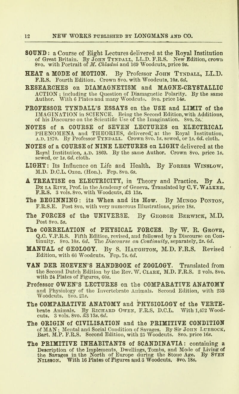 SOUND: a Course of Eight Lectures delivered at the Royal Institution of Great Britain. By John Tyndall, LL.D. F.R.S. New Edition, crown 8vo. with Portrait of 31. Chladni and 169 Woodcuts, price 9s. HEAT a MODE of MOTION. By Professor John Tyndall, LL.D. F.R.S. Fourth Edition. Crown 8vo. with Woodcuts, 10*. 6d. RESEARCHES on DIAMAGNETISM and MAGNE-CRYSTALLIC ACTION ; including the Question of Diamagnetic Polarity. By the same Author. With 6 Plates and many Woodcuts. 8vo. price 14s. PROFESSOR TYNDALL'S ESSAYS on the USE and LIMIT of the IMAGINATION in SCIENCE. Being the Second Edition, with Additions, of his Discourse on the Scientific Use of the Imagination. 8vo. 3s. NOTES of a COURSE of SEVEN LECTURES on ELECTRICAL PHENOMENA and THEORIES, delivered; at the Royal Institution, A.D. 1870. By Professor Tyndall. Crown 8vo. Is. sewed, or Is. Qd. cloth. NOTES of a COURSE of NINE LECTURES on LIGHT delivered at the Royal Institution, A.D. 1869. By the same Author. Crown 8vo. price Is. sewed, or Is. 6d. cloth. LIGHT: Its Influence on Life and Health. By Forbes Winslow, M.D. D.C.L. Oxon. (Hon.). Fcp. Svo. 6s. A TREATISE on ELECTRICITY, in Theory and Practice. By A. De la Rive, Prof, in the Academy of Geneva. Translated by C. V. Walkek, F.R.S. 3 vols. 8vo. with Woodcuts, £3 13s. The BEGINNING: its When and its How. By Mungo Ponton, F.R.S.E. Post Svo. with very numerous Illustrations, price 18s. The FORCES of the UNIVERSE. By George Berwick, M.D. Post 8vo. 5s. The CORRELATION of PHYSICAL FORCES. By W. R. Grove, Q.C. V.P.R.S. Fifth Edition, revised, and followed by a Discourse on Con- tinuity. Svo. 10s. 6d. The Discourse on Continuity, separately, 2s. 6d. MANUAL of GEOLOGY. By S. Haughton, M.D. F.R.S. Revised Edition, with 66 Woodcuts. Fcp. 7s. Qd. VAN DER HOEVEN'S HANDBOOK of ZOOLOGY. Translated from the Second Dutch Edition by the Rev. W. Clark, M.D. F.R.S. 2 vols. Svo. with 24 Plates of Figures, 60s. Professor OWEN'S LECTURES on the COMPARATIVE ANATOMY and Physiology of the Invertebrate Animals. Second Edition, vi^ith 235 Woodcuts. Svo. 21s. The COMPARATIVE ANATOMY and PHYSIOLOGY of the VERTE- brate Animals. By Richard Owen, F.R.S. D.C.L. With 1,472 Wood- cuts. 3 vols. Svo. £3 13s. &d. The ORIGIN of CIVILISATION and the PRIMITIVE CONDITION of MAN; Mental and Social Condition of Savages. By Sir John Lubbock, Bart. M.P. F.R.S. Second Edition, with 25 Woodcuts. Svo. price 16s. The PRIMITIVE INHABITANTS of SCANDINAVIA: containing a Description of the Implements, Dwellings, Tombs, and Mode of Living of the Savages in the North of Europe during the Stone Age. By SvBN Nilsson. With 16 Plates of Figures and 3 Woodcuts. Svo. 18s.