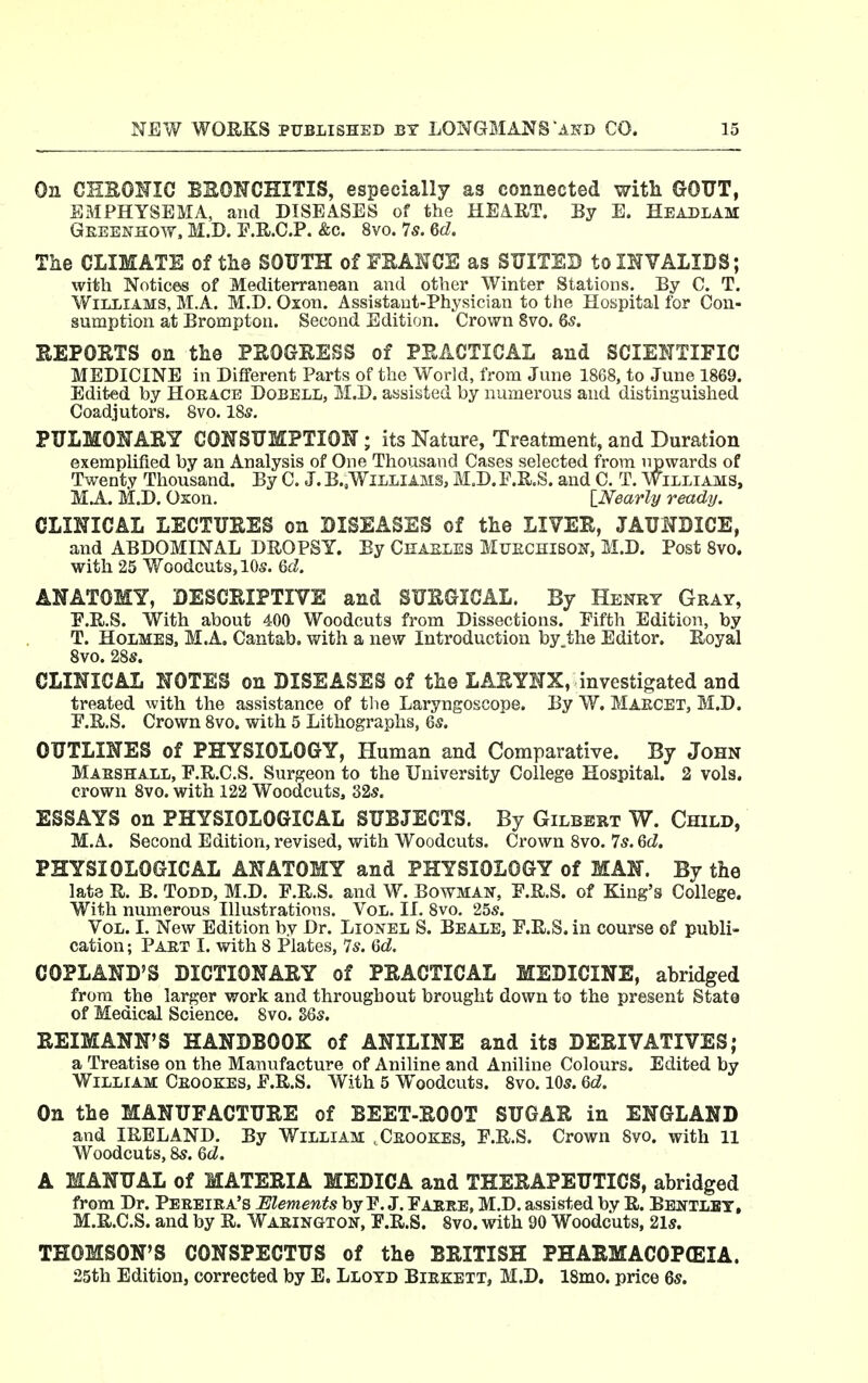 On CHEONIO BRONCHITIS, especially as connected with GOUT, EMPHYSEMA, and DISEASES of the HEART. By E. Headlam Gkeenhow. M.D. ]?.KC.P. &c. 8vo. 7s. Qd. The CLIMATE of the SOUTH of FKANCE as SUITED tomVALIDS; with Notices of Mediterranean and other Winter Stations. By C. T. WILLIAMS, M.A. M.D. Oxon. Assistant-Physician to the Hospital for Con- sumption at Brompton. Second Edition. Crown 8vo. 6s. EEPOETS on the PEOGKESS of PEACTICAL and SCIEHTIFIC MEDICINE in Different Parts of the World, from June 1868, to June 1869. Edited by Horace Dobell, M.D. assisted by numerous and distinguished Coadjutors. 8vo. 185. PULMONARY CONSUMPTION ; its Nature, Treatment, and Duration exemplified by an Analysis of One Thousand Cases selected from upwards of Twenty Thousand. By C. J. B.,WiLLiAMS, M.D. F.R.S. and C. T. Williams, M.A. M.D. Oxon. \_Nearly ready. CLINICAL LECTURES on DISEASES of the LIVER, JAUNDICE, and ABDOMINAL DROPSY. By Cmasles Muechison, M.D. Post 8vo. with 25 Vfoodcuts.lOs. Qd. ANATOMY, DESCRIPTIVE and SURGICAL. By Henry Gray, E.R.S. With about 400 Woodcuts from Dissections. Eifth Edition, by T. Holmes. M.A. Cantab, with a new Introduction by the Editor. Royal 8vo. 28s. CLINICAL NOTES on DISEASES of the LARYNX, investigated and treated with the assistance of tlie Laryngoscope. By W. Maecet, M.D. E.R.S. Crown 8vo. with 5 Lithographs, &s. OUTLINES of PHYSIOLOGY, Human and Comparative. By John Marshall, E.R.C.S. Surgeon to the University College Hospital. 2 vols, crown 8vo. with 122 Woodcuts, 32s. ESSAYS on PHYSIOLOGICAL SUBJECTS. By Gilbert W. Child, M.A. Second Edition, revised, with Woodcuts. Crown 8vo. Is. Qd. PHYSIOLOGICAL ANATOMY and PHYSIOLOGY of MAN. By the late R. B. Todd, M.D. F.R.S. and W. Bowman, F.R.S. of King's College. With numerous Illustrations. Vol. II. 8vo. 25s. Vol. I. New Edition by Dr. Lionel S. Beale, F.R.S, in course of publi- cation ; Paet I. with 8 Plates, Is. Hd. COPLAND'S DICTIONARY of PRACTICAL MEDICINE, abridged from the larger work and throughout brought down to the present State of Medical Science. 8vo. S6s. REIMANN'S HANDBOOK of ANILINE and its DERIVATIVES; a Treatise on the Manufacture of Aniline and Aniline Colours. Edited by William Ceookes, E.R.S. With 5 Woodcuts. 8vo. 105. Qd. On the MANUFACTURE of BEET-ROOT SUGAR in ENGLAND and IRELAND, By William .Ceookes, F.R.S. Crown 8vo. with 11 Woodcuts, &s. Qd. A MANUAL of MATERIA MEDICA and THERAPEUTICS, abridged from Dr. Peeeiea's Elements by F. J. Faree, M.D. assisted by R. Bbntlbt, M.R.C.S. and by R. Waeington, F.R.S. Svo. with 90 Woodcuts, 21s. THOMSON'S CONSPECTUS of the BRITISH PHARMACOPEIA. 25th Edition, corrected by E. Lloyd Biekett, M.D. 18mo. price Qs.