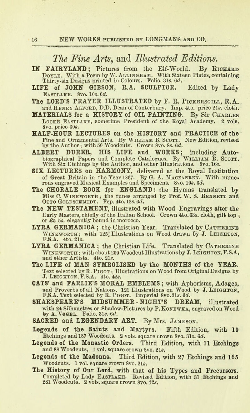 The Fine Arts, and Illustrated Editions. IN FAIRYLAND; Pictures from the Elf-World. By Richard Doyle. With a Poem by W. Allingham. With Sixteen Plates, containing Thirty-six Designs printed in Colours. Folio, 3l5, <6d. LIFE of JOHN GIBSON, R.A. SCULPTOR. Edited by Lady Eastlake. 8vo. 10s.6cZ. The LORD'S PRAYER ILLUSTRATED by F. R. Pickbrsgill, R.A. and Henry Alpord, D.D. Dean of Canterbury. Imp. 4to. price 21;?. cloth. MATERIALS for a HISTORY of OIL PAINTING. By Sir Charles Locke Eastlake, sometime President of the Eoyal Academy. 2 vols. 8vo. price 30s. HALF-HOUR LECTURES ou the HISTORY and PRACTICE of the Fine and Ornamental Arts. By William B. Scoxt. New Edition, revised by the Author; with 50 Woodcuts; Crown 8vo. 8s. 6cZ. ALBERT DURER, HIS LIFE and WORKS; including Auto- biopjraphical Papers and Complete Catalogues. By William B. Scott. With Six Etchings by the Author, and other Illustrations. 8vo. 16s. SIX LECTURES on HARMONY, delivered at the Royal Institution of Great Britain in the Year 1867. By G. A. Macfakeen. With nume- rous engraved Musical Examples and Specimens. 8vo. 10s. &d. The CHORALE BOOK for ENGLAND: the Hymns translated by Miss C. WiNKWORTS; the tunes arranged by Prof. W. S. Bennett and Otto Goldschmidt. Fcp. 4to.I2s. Qd. The NEW TESTAMENT, illustrated with Wood Engravings after the Early Masters, chiefly of the Italian School. Crown 4to.63s. cloth, gilt top ; or £5 5s, elegantly bound in morocco. LYRA GERMANIC A ; the Christian Year. Translated by Catherine Winkworth ; with 125J Illustrations on Wood drawn l3y J. Leighton, F.S.A. 4to. 21s. LYRA GERMANICA ; the Christian Life. Translated by Catherine WiNKwoBTH; with about 200 Woodcut Illustrations by J. Leighton, F.S.A. and ether Artists. 4to. 21s, The LIFE ef MAN SYMBOLISED by the MONTHS of the YEAR. Text selected by R, Pigot ; Illustrations on Wood from Original Designs by J. Leighton, F.S,A. 4to, 42s. CATS' and FARLIE'S MORAL EMBLEMS ; with Aphorisms, Adages, and Proverbs of all Nations. 121 Illustrations on Wood by J. Leighton, F.S.A. Text selected by E,. Pigot. Imperial 8vo.31s. &d. SHAKSPEARE'S MIDSUMMER - NIGHT'S DREAM, illustrated with 24 Silheuettes or Shadow-Pictures by P. Kone WKA, engraved ou Wood by A. V»&el. Folio, 31s, Qd. SACRED and LEGENDARY ART. By Mrs. Jameson. Legends of the Saints and Martyrs. Fifth Edition, with 19 Etchings and 187 Woodcuts. 2 vols, square crown 8vo. 31s. 6d. Legends of the Monastic Orders. Third Edition, with 11 Etchings and 88 Woodcuts. 1 vol. square erown 8vo. 21s. Legends of the Madonna. Third Edition, with 27 Etchings and 165 Woodcuts. 1 vol. square crown 8vo, 21s. The History of Our Lord, with that of his Types and Precursors. Completed by Lady Eastlake. Revised Edition, with 31 Etchings and 281 Woodcuts. 2 vols, square crown Svo. 42s.