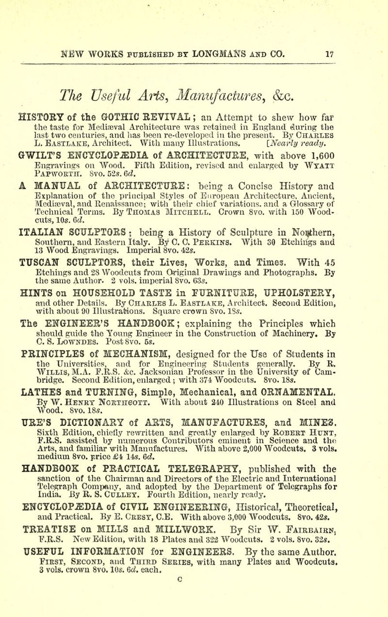 llie Useful AHs, Manufactures, &c. HISTOEY of the GOTHIC EEVIVAL ; an Attempt to shew how far the taste for Mediaeval Architecture was retained in England eluring the last two centuries, and has been re-developed in the present. By Charles L. Eastlake, Architect. With many Illustrations. [Nearly ready. GWILT'S EHCYCLOPiEDIA of AECHITEGTUEE, with above 1,600 Engravings on Wood. Fifth Edition, revised and enlarged by Wtatt Papwortii. 8vo. 52s. 6fZ. A MANUAL of AECHITECTUEE: being a Concise History and Explanation of the principal Styles of European Architecture, Ancient, Mediseval, and E^enaissance; wit-h their chief variations, and a Glossary of Technical Terms. By Thomas Mitchell. Crown 8vo. with 150 Wood- cuts, 10s. Qd. ITALIAN SCULFTOES ; being a History of Sculpture in Noi^thern, Southern, and Eastern Italy. By C. C. Perkins. Wjth 30 Etchings and 13 Wood Engravings. Imperial 8vo. 42s. TUSCAN SCULPTOES, their Lives, Works, and Times. With 45 Etchings and 28 Woodcuts from Original Drawings and Photographs. By the same Author. 2 vols, imperial 8vo. 63s. HINTS on HOUSEHOLD TASTE in EUSNITUEE, UPHOLSTEEY, a-nd other Details. By Charles L. Eastlake, Architect. Second Edition, with about 90 Illustrations. Square crown 8vo. 18s. The ENGINEEE'S HANBBOOK; explaining the Principles which should guide the Young Engineer in the Construction of Machinery. By C. S. Lowndes. Post 8vo. 5s. PEINCIPLES of MECHANISM, designed for the Use of Students in the Universities, and for Engineering Students generally. By R. Willis, M.A. F.R.S. &c. Jacksonian Professor in the University of Cam- bridge. Second Edition, enlarged ; with 37-1 Woodcuts. 8vo. 18s. LATHES and TUENING, Simple, Mechanical, and OENAMENTAL. By W. Henry NoETneoTT. With about 240 Illustrations on Steel and Wood. 8vo. 18s. UEE'S DICTIONARY of AETS, MANUFACTUEES, and MINES. Sixth Edition, chiefly rewritten and greatly enlarged by Robert Hunt, F.R.S. assisted by numerous Contributors eminent in Science and the Arts, and familia,r with Manufactures. With above 2,000 Woodcuts. 3 vols, medium Svo. price £4i 14s. 6d. HANDBOOK of PEACTICAL TELEGEAPHY, published with the sanction of the Chairman and Directors of the Electric and International Telegraph Company, and adopted by the Department of Telegraphs for India. By R. S. Cullet. Fourth Edition, nearly ready. ENCYCLOPEDIA of CIVIL ENGIMEEEING, Historical, Theoretical, and Practical. By E. Crest, C.E. With above 3,000 Woodcuts. Svo. 42s. TEEATISE on MILLS and MILLWOEK. By Sir W. FairbairKj P.R.S. New Edition, with 18 Plates and 322 Vv^oodcuts. 2 vols. Svo. 32s. USEFUL INFOEMATION for ENGINEESS. By the same Author. First, Second, and Third Series, with many Plates and Woodcuts. 3 vols, crown Svo. 10s. Qd. each. c