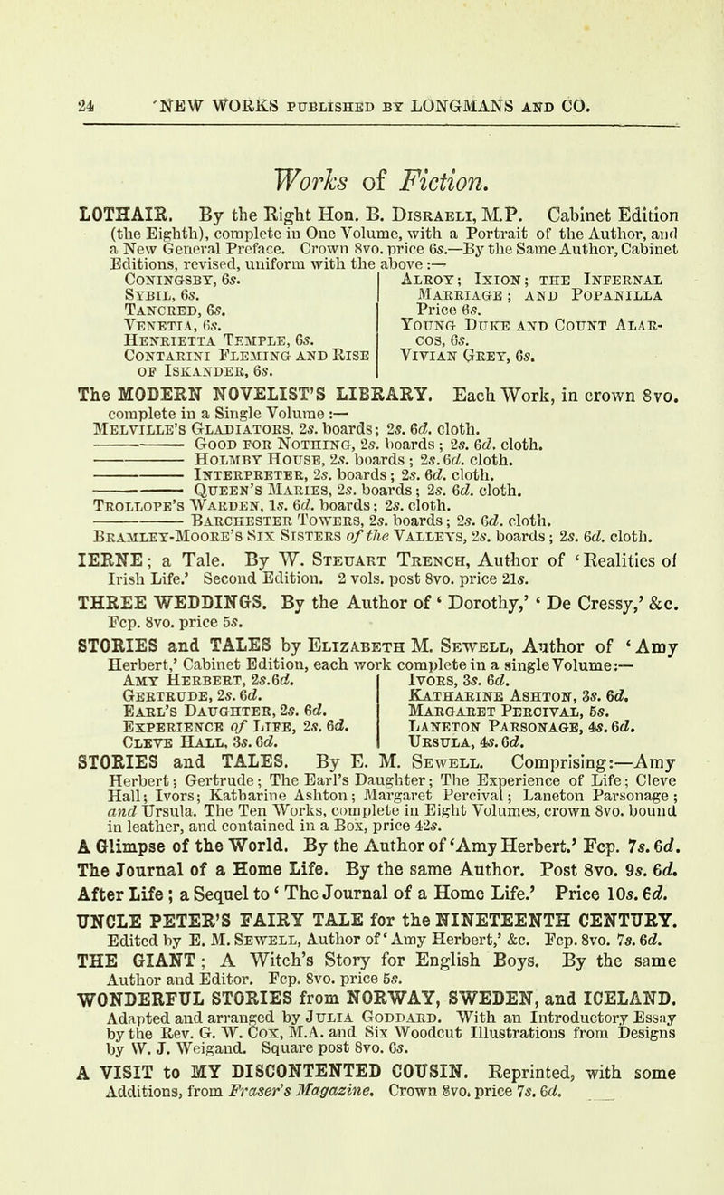 Works of Fiction. LOTHAIK. By the Right Hon. B. Disraeli, M.P. Cabinet Edition (the Eighth), complete in One Volume, with a Portrait of the Author, and a New General Preface. Crown 8vo. price 6s.—By the Same Author, Cabinet Editions, revised, uniform with the above ; CONINGSBT, 6s. Sybil, 6s. Tancred, 6s. Venetia, fis. Heistrietta Temple, 6s. Contaeini Eleming and Rise OF ISKANDEK, 6s. AlROT; IxION; THE Ineernal Marriage ; and Popanilla Price 6s. Young Duke and Count Alar- cos, 6s. Vivian Grey, 6s. The MODERN NOVELIST'S LIBRARY. Each Work, in crown 8vo. complete in a Single Volume :— Melville's Gladiators. 2s. boards; 2s. 6d. cloth. Good eor Nothing, 2s. boards ; 2s. ed, cloth. HoLMBY House, 2s. boards ; 2s. Qd. cloth. Interpreter, 2s. boards; 2s. 6d. cloth. — Queen's Maries, 2s. boards; 2s. Qd. cloth. Trollope's Warden, is. 6(7. boards; 2s. cloth. Barchester Towers, 2s. boards; 2s. dd. cloth. Bramley-Moore's Six Sisters of the Valleys, 2s. boards; 2s. 6d. cloth. lERNE; a Tale. By W. Steuart Trench, Author of 'Realities of Irish Life.' Second Edition. 2 vols, post 8vo. price 21s. THREE WEDDINGS. By the Author of' Dorothy,' ' De Cressy,' &c. Ecp. 8vo. price 5s. STORIES and TALES by Elizabeth M. Sewell, Author of ' Amy Herbert,' Cabinet Edition, each work complete in a single Volume :— ~ ' Ivors, 3s. 6d. Amy Herbert, 2s.6cJ. Gertrude, 2s. Gd. Earl's Daughter, 2s. Gd. Experience of Lieb, 2s. Qd. Cleve Hall, 3s. 6d. e1a.tharinb ashton, 3s. 6d. Margaret Percival, 5s. Laneton Parsonage, 4s. Qd. Ursula, 4s. Qd. STORIES and TALES. By E. M. Sewell. Comprising:~Amy Herbert; Gertrude; The Earl's Daughter; The Experience of Life; Cleve Hall; Ivors; Katharine Ashton; Margaret Percival; Laneton Parsonage; and ijrsula. The Ten Works, complete in Eight Volumes, crown 8vo. bound in leather, and contained in a Box, price 42s. A Glimpse of the World. By the Author of 'Amy Herbert.' Fcp. 7s. 6rf. The Journal of a Home Life. By the same Author. Post 8vo. 9s. 6rf. After Life; a Sequel to' The Journal of a Home Life.' Price 10s. ed. UNCLE PETER'S FAIRY TALE for the NINETEENTH CENTURY. Edited by E. M. Sewell, Author of' Amy Herbert,' &c. Ecp. 8vo. 7s. Qd. THE GIANT ; A Witch's Story for English Boys. By the same Author and Editor. Fcp. 8vo. price 5s. WONDERFUL STORIES from NORWAY, SWEDEN, and ICELAND. Adapted, and arranged by Julia Goddard. With an Introductory Essay by the Rev. G. W. Cox, M.A. and Six Woodcut Illustrations from Designs by W. J. Weigand. Square post 8vo. 6s. A VISIT to MY DISCONTENTED COUSIN. Keprinted, with some Additions, from Frctsefs Magazine. Crown §vo. price 7s. Qd.