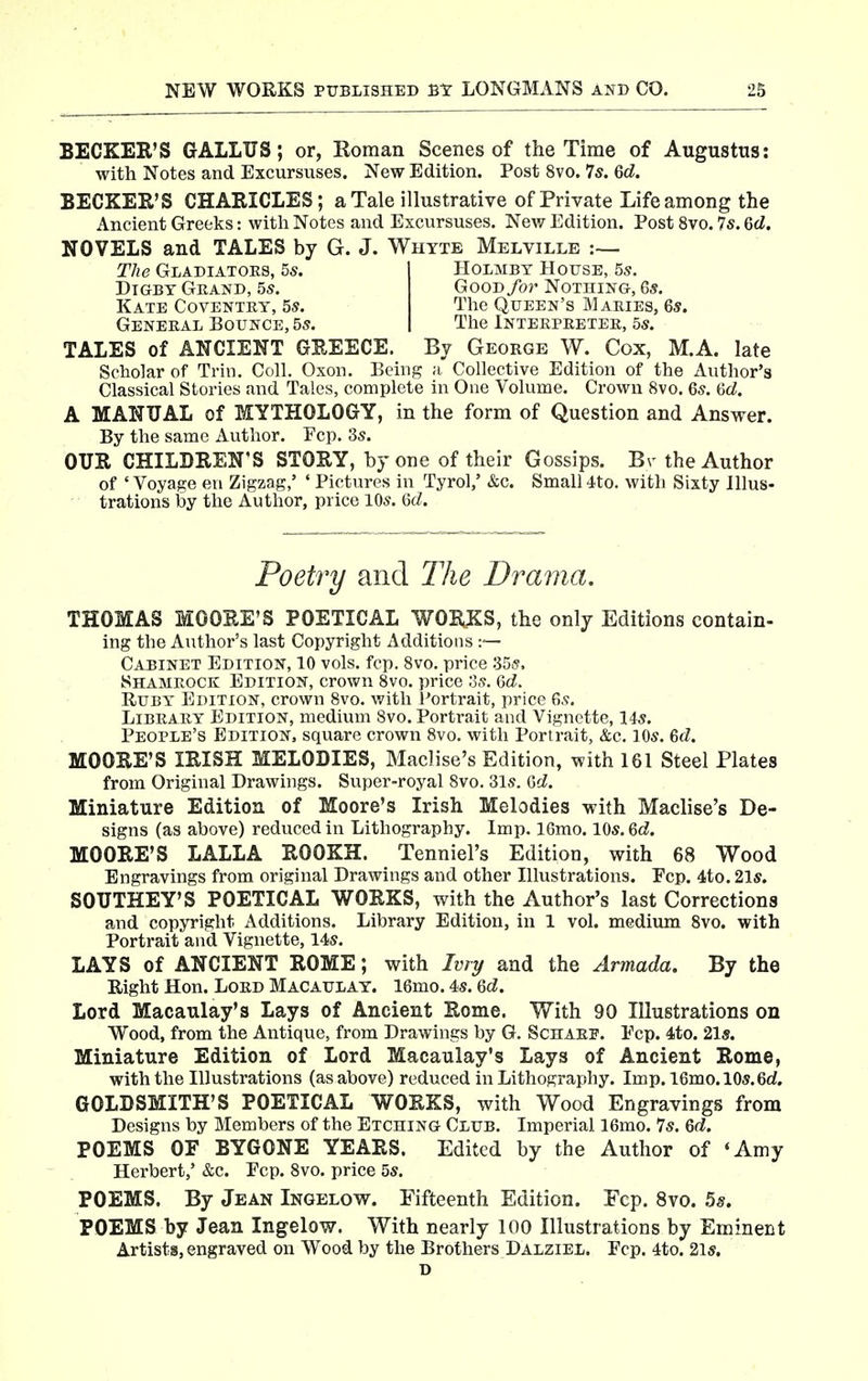 BECKER'S GALLUS; or, Roman Scenes of the Time of Augustus: with Notes and Excursuses. New Edition. Post 8vo. 7s. 6d. BECKER'S CHAKICLES; a Tale illustrative of Private Life among the Ancient Greeks: with Notes and Excursuses. New Edition. Post 8vo. 7s. 6rf. NOVELS and TALES by G. J. Whtte Melville The Gladiators, 5s. Holmbt House, 5s. Dtgbt Grand, 5s. Good for Nothing, Gs. Kate Coventry, 5s. The Queen's Maries, 6s. General Bounce, 5s. Tlie Interpreter, 5s. TALES of ANCIENT GREECE. By George W. Cox, M.A. late Scholar of Trin. Coll, Oxon. Being ;i Collective Edition of the Author's Classical Stories and Tales, complete in One Volume. Crown 8vo. 6s. 6cZ. A MANUAL of MYTHOLOGY, in the form of Question and Answer. By the same Author. Pep. 3s. OUR CHILDREN'S STORY, by one of their Gossips. Br the Author of 'Voyage en Zigzag,' ' Pictures in Tyrol,' &c. Small 4to. with Sixty Illus- trations by the Author, price 10s. Gd. Poetry and The Drama. THOMAS MOORE'S POETICAL WOBJ^S, the only Editions contain- ing the Author's last Copyright Additions :— Cabinet Edition, 10 vols. fcp. 8vo. price Shamrock Edition, crown 8vo. price os. 6d. Ruby Edition, crown 8vo. with Portrait, price 6s. Library Edition, medium 8vo. Portrait and Vignette, 14s. People's Edition, square crown 8vo. with Portrait, &c. 10s. Qd. MOORE'S IRISH MELODIES, Maclise's Edition, with 161 Steel Plates from Original Drawings. Super-royal 8vo. 31s. 6d. Miniature Edition of Moore's Irish Melodies with Maclise's De- signs (as above) reduced in Lithography. Imp. 16mo. 10s. ed. MOORE'S LALLA ROOKH. Tenniel's Edition, with 68 Wood Engravings from original Drawings and other Illustrations. Fcp. 4to. 21s. SOUTHEY'S POETICAL WORKS, with the Author's last Corrections and copyright Additions. Library Edition, in 1 vol. medium 8vo. with Portrait and Vignette, 14s. LAYS of ANCIENT ROME; with Ivry and the Armada. By the Right Hon. Lord Macaulat. 16mo. 4s. Qd. Lord Macaulay's Lays of Ancient Rome. With 90 Illustrations on Wood, from the Antique, from Drawings by G. Schaef. Ecp. 4to. 21s. Miniature Edition of Lord Macaulay's Lays of Ancient Rome, with the Illustrations (as above) reduced in Lithography. Imp. 16mo.l0s.6d. GOLDSMITH'S POETICAL WORKS, with Wood Engravings from Designs by Members of the Etching Club. Imperial 16mo. 7s. Qd, POEMS OF BYGONE YEARS. Edited by the Author of 'Amy Herbert,' &c. Pep. 8vo. price 5s. POEMS. By Jean Ingelow. Fifteenth Edition. Fcp. 8vo. 58. POEMS by Jean Ingelow. With nearly 100 Illustrations by Eminent Artists, engraved on Wood by the Brothers Dalziel. Pep. 4to. 2ls. D