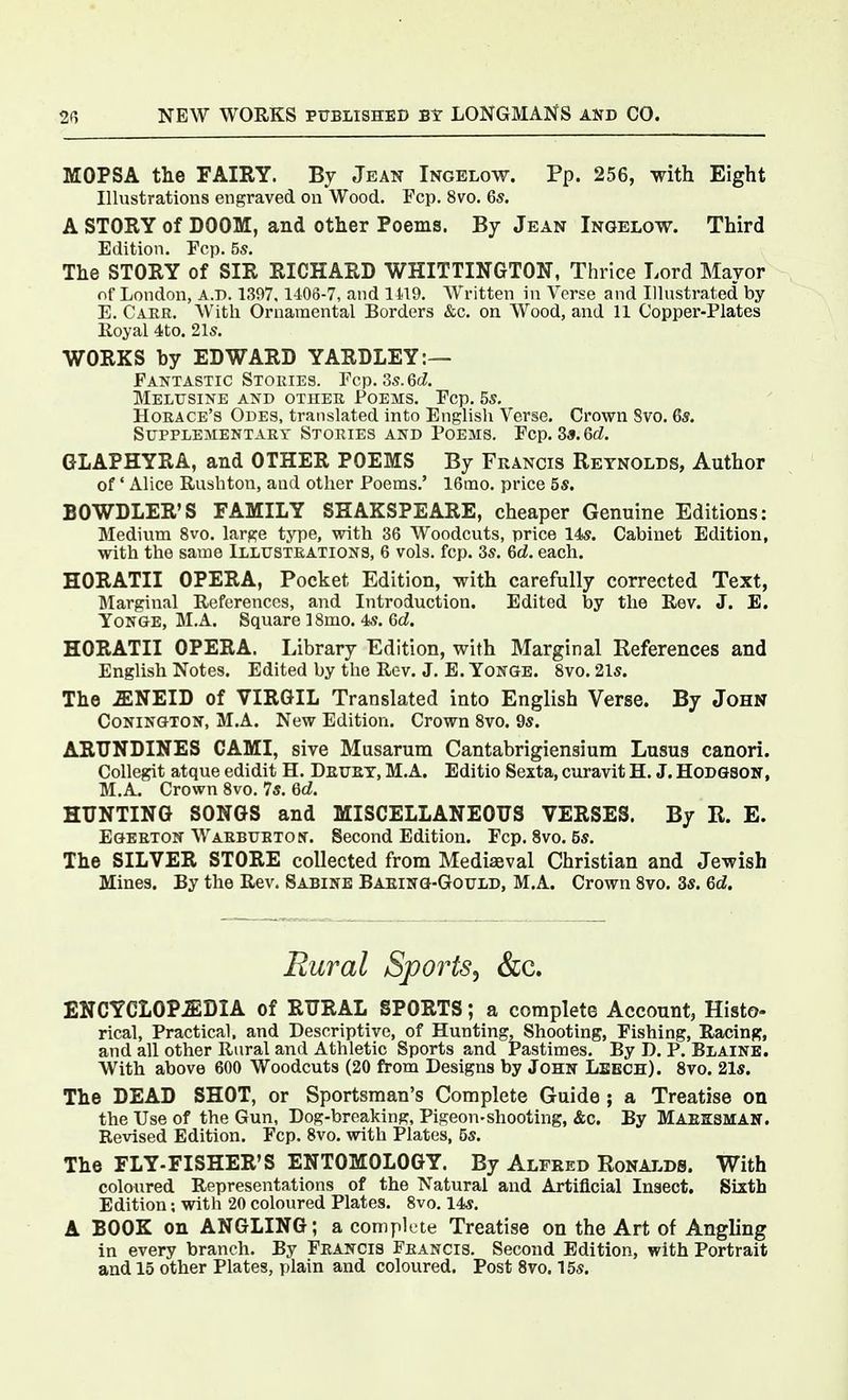 MOPSA the FAIRY. By Jean Ingelow. Pp. 256, with Eight Illustrations engraved on Wood. Fop. 8vo. 65. A STORY of DOOM, and other Poems. By Jean Ingelow. Third Edition. Fcp. 55. The STORY of SIR RICHARD WHITTINGTON, Thrice Lord Mayor of London, a.d. 1397,1406-7, and 1119. Written in Verse and Illustrated by E. Caer. With Ornamental Borders &c. on Wood, and 11 Copper-Plates Royal 4to. 21s. WORKS by EDWARD YARDLEY:— Fantastic Stories. Fcp. 35.6c?. Melusine and other Poems. Fcp. 5s. Horace's Odes, translated into English Verse. Crown Svo. 6*. Supplementary Stories AND Poems. Fcp. 3a.6d. GLAPHYRA, and OTHER POEMS By Francis Reynolds, Author of' Alice Rushton, and other Poems.' 16mo. price 5s. BOWDLER'S FAMILY SHAKSPEARE, cheaper Genuine Editions: Medium 8vo. large type, with 36 Woodcuts, price 14*. Cabinet Edition, with the same Illustrations, 6 vols. fcp. Ss. 6d. each. HORATII OPERA, Pocket Edition, with carefully corrected Text, Marginal References, and Introduction. Edited by the Rev. J. E. YoNGE, M.A. Square 18mo. 4?. 6d. HORATII OPERA. Library Edition, with Marginal References and English Notes. Edited by the Rev. J. E. ToNGE. Svo. 21s. The JENEID of VIRGIL Translated into English Verse. By John CoNiNGTON, M.A. New Edition. Crown Svo. 9s. ARTTNDINES CAMI, sive Musarura Cantabrigiensium Lusus canori. Collegit atque edidit H. DauET, M.A. Editio Sexta, curavit H. J. Hodgson, M.A. Crown Svo. 75. Qd. HUNTING SONGS and MISCELLANEOUS VERSES. By R. E. EOEETON WAEBUBToy. Second Edition. Fcp. Svo. 5s. The SILVER STORE collected from Mediaeval Christian and Jewish Mines. By the Rev. Sabine Baeino-Gould, M.A. Crown Svo, 3s. 6d. Rural Sports, &c. ENCYCLOP.ffiDIA of RURAL SPORTS; a complete Account, Histo- rical, Practical, and Descriptive, of Hunting, Shooting, Fishing, Racing, and all other Rural and Athletic Sports and Pastimes. By D. P. Blaine. With above 600 Woodcuts (20 from Designs by John Leech). Svo. 21s. The DEAD SHOT, or Sportsman's Complete Guide ; a Treatise on the Use of the Gun, Dog-breaking, Pigeon-shooting, &c. By Maeksman. Revised Edition. Fcp. Svo. with Plates, 5s. The FLY-FISHER'S ENTOMOLOGY. By Alfred Ronalds. With coloured Representations of the Natural and Artificial Insect, Sixth Edition; with 20 coloured Plates. Svo. 14s. A BOOK on ANGLING; a complete Treatise on the Art of Angling in every branch. By Francis Francis. Second Edition, with Portrait and 15 other Plates, plain and coloured. Post Svo. 15s.