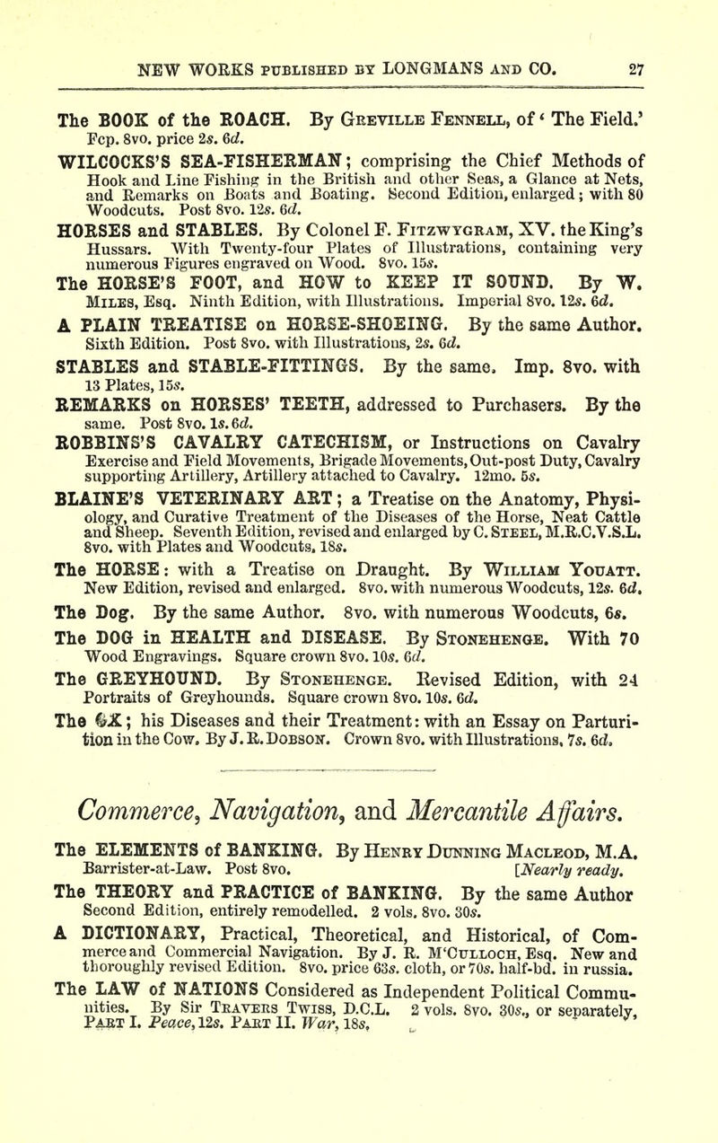 The BOOK of the ROACH. By Geeville Fennell, of < The Field.' Fcp. 8vo. price 2s. 6d. WILCOCKS'S SEA-FISHERMAN; comprising the Chief Methods of Hook and Line Fishing in the Britisli and other Seas, a Glance at Nets, and Remarks on Boats and Boating. Second Edition, enlarged; with 80 Woodcuts. Post Svo. 12s. Qd. HORSES and STABLES. By Colonel F. Fitzwygram, XV. the King's Hussars. With Twenty-four Plates of Illustrations, containing very numerous Figures engraved on Wood. Svo. 15*. The HORSE'S FOOT, and HOW to KEEP IT SOUND. By W. Miles, Esq. Ninth Edition, with Illustrations. Imperial Svo. I2s. Qd. A PLAIN TREATISE on HORSE-SHOEING. By the same Author. Sixth Edition. Post Svo. with Illustrations, 2s. Gd. STABLES and STABLE-FITTINGS. By the same. Imp. Svo. with 13 Plates, 15s. REMARKS on HORSES' TEETH, addressed to Purchasers. By the same. Post Svo. Is. Qd. ROBBINS'S CAVALRY CATECHISM, or Instructions on Cavalry Exercise and Field Movements, Brigade Movements,Out-post Duty, Cavalry supporting Artillery, Artillery attached to Cavalry. 12mo. 5s. BLAINE'S VETERINARY ART ; a Treatise on the Anatomy, Physi- ology, and Curative Treatment of the Diseases of the Horse, Neat Cattle and Sheep. Seventh Edition, revised and enlarged by C. Steel, M.R.C.V.S.L. Svo. with Plates and Woodcuts. 18s. The HORSE: with a Treatise on Draught. By William Youatt. New Edition, revised and enlarged. Svo. with niunerous Woodcuts, 12s. 6d, The Dog. By the same Author. Svo. with numerous Woodcuts, 6*. The DOG in HEALTH and DISEASE. By Stonehenge. With 70 Wood Engravings. Square crown Svo. 10s. Qd. The GREYHOUND. By Stonehenge. Revised Edition, with 24 Portraits of Greyhounds. Square crown Svo. 10s. Qd. The ^X; his Diseases and their Treatment: with an Essay on Parturi- tion in the Cow. By J. R. Dobson. Crown Svo. with Illustrations, 7s. Qd, Commerce, Navigation, and Mercantile A fairs. The ELEMENTS of BANKING. By Henry Dunning Macleod, M.A. Barrister-at-Law. Post Svo. [Nearly ready. The THEORY and PRACTICE of BANKING. By the same Author Second Edition, entirely remodelled. 2 vols. Svo. 30s. A DICTIONARY, Practical, Theoretical, and Historical, of Com- merce and Commercial Navigation. By J. R. M'Cttlloch, Esq. New and thoroughly revised Edition. Svo. price 63s, cloth, or 70s. half-bd. in russia. The LAW of NATIONS Considered as Independent Political Commu- nities. By Sir Teavers Twiss, D.C.L. 2 vols. Svo. 30s., or separately ^ART I. Feace,12s. Fart 11. War, I8s, ^ ^>