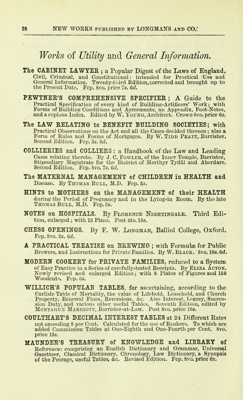 Works of Utility and General Information, The CABINET LAWYER ; a Popular Digest of the Laws of England, Civil, Criminal, and Constitutional: intended for Practical 'Use and General Information. Twenty-third Edition, corrected and brought up to the Present Date. Pep. 8vo. price 7s. 6d. PEWTNER'S COMPREHENSIVE SPECIFIER ; A Guide to the Practical Specification of every kind of Buildins-Artificers' Work; with Porms of Building Conditions and Agreements, an Appendix, Poot-Notes, and a copious Index. Edited by W. Young, Architect. Crown 8vo. price 6s. The LAW RELATING to BENEFIT BUILDING SOCIETIES; with Practical Observations on the Act and all the Cases decided thereon; also a Porm of Rules and Porms of Mortgages. By W. Tidd Peatt, Barrister. Second Edition. Pep. 3s. 6d. COLLIERIES and COLLIERS : a Handbook of the Law and Leading Cases relating thereto. By J. C. Powler, of the Inner Temple, Barrister, Stipendiary Magistrate for the District of Merthyr Tydfil and Aberdare. Second Edition. Pep. 8vo. 7s. 6d. The MATERNAL MANAGEMENT of CHILDREN in HEALTH and Disease. By TnoMAs Bull, M.D. Pep. 5s. HINTS to MOTHERS on the MANAGEMENT of their HEALTH during the Period of Pregnancy and in the Lying-in Room, By the late Thomas Bull, M.D. Pep. 5s. NOTES on HOSPITALS. By Florence Nightingale. Third Edi- tion, enlarged ; with 13 Plans. Post 4to. 18s. CHESS OPENINGS. Bj F. W. Longman, Balliol College, Oxford. Pep. 8vo. 2s. ed. A PRACTICAL TREATISE on BREWING ; with Formulse for Public Brewers, and Instructions for Private Pamilies. By W. Black. Svo. 10s. 6d. MODERN COOKERY for PRIVATE FAMILIES, reduced to a System of Easy Practice in a Series of carefully-tested Receipts. By Eliza Acton. Newly revised and enlarged Edition; with 8 Plates of Figures and 150 Woodcuts, Pep. 6s. WILLICH'S POPULAR TABLES, for ascertaining, according to the Carlisle Table of Mortality, the value of Lifehold, Leasehold, and Church Property, Renewal Pines, Reversions. &c. Also Interest, Jjegacy, Succes- sion Duty, and various other useful Tables. Seventh Edition, edited by Montague Maeeiott, Barrister-at-Law. Post 8vo. price lOs. COULTHART'S DECIMAL INTEREST TABLES at 24 Different Rates not exceeding 5 per Cent. Calculated for the use of Bankers, To which are added Commission Tables at One-Eighth and One-Pourth per Cent. Svo. price 15s. MAUNDER'S TREASURY of KNOWLEDGE and LIBRARY of Reference: comprising an English Dictionary and Grammar, Universal Gazetteer, Classical Dictionary, Chronology, Law Dictionary, a Synopsis of the Peerage, useful Tables, &c. Revised Edition. Pep. Svo. price 6s.