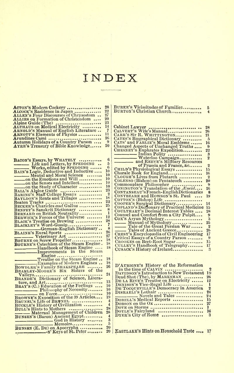INDEX Acton's Modern Cookery 28 Aloock's Residence in Japan 22 Allen's Four Discourses of Chrysostom .. 27 Allies on Formation of Christendom .... 20 Alpine Guide (The) 23 Althaus on Medical Electricity 14 Arnold's Manual of English Literature .. 7 Arnott's Elements of Physics H Arundines Cami 26 Autumn Holidays of a Country Parson 9 Ayre's Treasury of Bible Knowledge 20 Bacon's Essays, by Whately 6 . Life and Letters, by Spedding .. 6 Works-edited by Spedding 6 Bain's Logic, Deductive and Inductive .... 10 Mental and Moral Science 10 on the Emotions and Will 10 on the Senses and Intellect 10 on the Study of Character 10 Ball's Alpine Guide 23 Baring's Staff College Essays 2 Bayldon's Rents and Tillages 18 Beaten Tracks 22 Becker's Charicles and Gallus 25 Benfby's Sanskrit Dictionary 8 Bernard on British Neutrality 1 Berwick's Forces of the Universe 12 Black's Treatise on Brewing 28 Blaokley's Word-Gossip 7 German-English Dictionary .. 8 Blaine's Rural Sports 26 Veterinary Art 27 Bourne on Screw Propeller 18 Bourne's Catechism of the Steam Engine . 18 Handbook of Steam Engine .... 18 Improvements in the Steam Engine Treatise on tlie Steam Engine .. 18 Examples of Modern Engines .. 18 Bowdlkr's Family Shakspe^RB 26 Bramley-Moore's Six Sisters of the Valleys 24 Brande's Dictionary of Science, Litera- ture, and Art 13 Bbay's (C.) Education of the Feelings .... 10 Philosophy of Necessity 10 on Force v; Browne's Exposition of the 39 Articles.... 19 BRUNEL'sLifeof BR¥NEL 4 Buckle's History of Civilization 4 Bull's Hints to Mothers 28 Maternal Management of Children 28 Bunsbn'S (.Baron) Ancient Egypt 4 God in History 3 Memoirs 5 BUNSBN (E. De) on Apocrypha 20 _-s'Keys Of St. Peter 20 Burke's Vicissitudes of Families 5 Burton's Christian Church...... 4 Cabinet Lawyer 28 Calvert's Wife's Manual 26 Carr's Sir R. Whittington 21 Cates's Biographical Dictionary 5 Cats' and Farlie's Moral Emblems 16 Changed Aspects of Unchanged Truths .... 9 Chesney's Euphrates Expedition 22 Indian Polity 3 Waterloo Campaign 2 and Reeve's Military Resources of Prussia and France, &c 2 Child's Physiological Essays l.'j Chorale Book for England 16 Clough's Lives from'Plutarch 2 COLENSO (Bishop) on Pentateuch 20 Commonplace Philosopher 9 Conington's Translation of the jEneid 26 CONTANSEAU'sFrench-EnglishDictionaries 8 CONYBEARE and HowsoN's St. Paul 19 Cotton's (Bishop) Life Cooper's Surgical Dictionary 14 Copland's Dicnonary of Practical Medicine 15 Coulthabt's Decimal Interest Tables .... 28 Counsel and Comfort from a City Pulpit.... 9 Cox's Aryan Mythology 3 Manual of Mythology 25 Tale of the Great Persian War 2 Tales of Ancient Greece 26 Cresy's Encyclopa3dia of Civil Engineering 17 Critical Essays of a Country Parson 9 Crookes on Beet-Root Sugar Vt Culley's Handbook of Telegraphy 17 CUSACK'S History of Ireland 3 D'AUBIGNE'S History of the Reformation in the time of Calvin 2 Davidson's Introduction to New Testament 19 Dead Shot (The), by Marksman 26 De la Rive's Treatise on Electricity 12 Denison's Vice-Regal Life 1 De Tocqueville's Democracy in America 2 Disraeli's Lothair 24 Novels and Tales 24 DoBEr.L's Medical Reports 15 DOBSON on the Ox 27 Dove on Storms 1 Doyle's Fairyland 16 Dyer's City of Rome 3 |IA6TLAEK's Hiuts On Houseliold Taste •.. • 17
