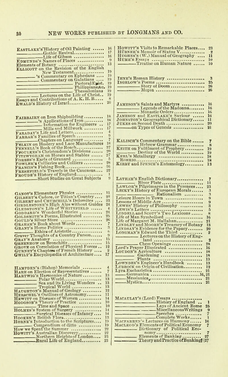 EASTLAKE's'History of Oil Painting 16 Gothic Revival 17 Life of Gibson 16 Edmunds's Names of Places 9 Elements of Botany 13 Ellicott on the Revision of the English New Testament 19 .'S Commentary on Ephesians 19 , Commentary on Galatians 19 PastoralEpst. 19 Philippians,&c. 19 Thessalonians 19 Lectures on the Life of Christ.. 19 Essays and Contribntions of A. K. H. B 8 E WALD' 6 History cf Israel 20 FAIIIBAIRX on Iron Shipbuilding 18 'S Applications of Iron 18 Information for Engineers .. 17 Mills and Millwork 17 Faraday's Life and Letters 4 Fakrar's Families of Speech 9 Chapters on Lan^unee / FWLKIN on Hosiery and T-ace Manufactures 18 Fesnelt/s Book of the Roaoh 27 Ffout.KES'S Christendom's Divisions 20 Fttzwyri? AM on Horses and Stables 27 FORBES'S Earls of Granard 5 Fowler's Collieries and Colliers 28 Francis's Fishing Book 26 Frkshfield's Travels in the Caucasus.... 22 FboUDB'S History of England 1 -Short Studies on Great Subjects 9 Oanot's Elementary Physics 11 Gilbert's Cadore, or Titian's Country — 2? Gilbert and CnnnCHiLL's Dolomites 23 Girdlestonk's High Alps without Guides 24 GLEDSTONE'S Life of WllITF.FIELl) 4 Goddard'S Wonderful Stories 21 Goldsmith's Poems, Illustrated 2h Gould's Silver Store 2fi Graham's Book about Words 7 Gr^vnt's Home Politics 3 Ethics of Aristotle (. Graver Thoughts of a Country Parson 9 Gray's Anatomy 15 Greenhow on Bronchitis IS Grove on Correlation of Physical Forces .. 12 Gurney's Chapte«ii of French History 2 GwiLT'8 Encyclopedia of Architecture — 17 Hampden's (Bishop) Memorials 4 Hare on Election of Representatives 7 Haetwig'S Harmonies of Nature 13 Polar World 13 Sea and its Living Wonders .. ]3 Tropical World 13 Haughton's Manual of Geology 12 Herschel's Outlines of Astronomy 11 Hewitt on Diseases of Women 14 Hodgson's Theory of Practice 10 . Time and Space 10 Holmes's System of Sursery 14 . Sursrical Diseases of Infancy.... 14 Hooker's British Flora 13 Horne'S Introduction to the Scriptures.... 19 — Compendium of ditto 19 How we Spent the Summer 22 HOWITT's Australian Discovery 22 Northern Heights of London.... 23 , Rural Life ofEngland 23 Howitt's Visits to Remarkable Places 23 Hubner's Memoir of Sixtns V 2 Hughes's (W.) Manual of Geography .... 11 Hume's Essays 10 Treatise on Human Nature ...... 10 Ihne'S Roman History 3 iNGELOW's Poems 25 Story of Doom 26 —Mopsa 26 Jameson's Saints and Martyrs 16 I>egends of the Madonna 10 Monastic Orders ir> Jameson and Eastlake's Saviour 10 Johnston's Geographical Dictionary 11 Jukes on Second Death 20 on Types of Genesis ai Kalisch's Commentary on the Bible 7 Hebrew Grammar 8 Keith on Fulfilment of Prophecy 19 Destiny of the World 19 Kerl's Metallurgy 18 RoHRIG 18 Kirby and Spence's Entomology 13 Latham's English Dictionary 7 River Plate 11 Lawlor's Pilgrimages in the Pyrenees.... 23 Legky'S History of Europenn Morals 3 Rationalism 3 Leisure Hours in Town 9 Lessons of Middle Atre 9 Lewes' History of Philosophy .3 Lewis's Letters 5 LiDDELL and Scott's Two Lexicons 8 Life of Man Symbolised 16 Life of Margaret TVT. Hallahan 21 LiNDLEYand Moore's Treasiiry of Botany 13 Lindsay's Evidence for the Papacy 20 Longman's Edward the Third 2 Lectures on the History ofEng- land 2 Chess Openings 28 Lord's Prayer Illustrated 16 Loudon's Agriculture 18 Gardening 18 Plants 13 Lowndes's Engineer's Handbook 13 Lubbock on Origin of Civilisation 12 Lyra Eucharistica 21 Germanica 16,21 Messianica^ 21 Mystica 21 MACAULAY'S (Lord) Essays History of England .. 1 Lays of Ancient Rome 25 Miscellaneous Writings 9 . Speeches 7 Complete Works 1 Macfarren's Lectures on Harmony 16 MacLeod's Elements of Political Economy 7 Dictionary of Political Eco- nomy 7 Elements of Banking 27 Theory and Practice of Bankingf [27