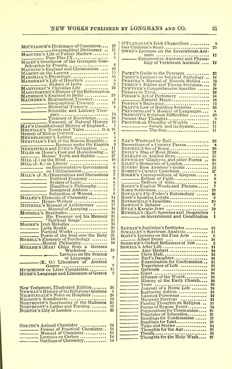 Mcculloch's Dictionary of Commerce.... 27 Geosrraphical Dictionary .. 11 Maguire'S Life of Father Mathew 5 Pope Pius IX 5 Malet'S Overtiirow of the Germanic Con- federation by Prussia 2 Manning's England and Christenuom 20 Marcet on the Larynx 1 •'> Marshall's Physiology 15 Marshman's Life of Havelock 6 History of India 3 MartineATT'S Christian Life 22 Massingbrrd's History of tlie Reformation Matheson's England to Delhi 23 MAXJNDBR'S Biograplrical Treasury 5 _■ Geographical Treasury 11 Historical Treasury 4 Scientific and Literary Trea- sury 13 Treasury of Knowledge 28 .. Treasury of Natural History 13 May's Constitutional History of England.. 1 Melville's Novels and Tales 24 & 25 Memoir of Bishop Cotton 4 Mendelssohn's Letters 5 Merivale's Fall of the Roman Republic.. 3 Romans under tlie Empire 3 Merripield and Ever's Navigation 11 Miles on Horse's Foot and Horseshoeing.. 27 Horses' Teeth and Stables 27 MiLL(J.)ontlieMind 10 Mill (J. S.) on Liberty 6 on Representative Government 6 on Utilitarianism 6 Mill's (J. S.)Dissertations and Discussions 7 Political Economy 6 ■ System of Logic 6 — Hamilton's Philosophy 7 Inaugural Address 7 ^ Subjection of Women 6 Miller's Elements of Chemistry 14 Hymn-Writers 21 Mitchell's Manual of Architecture 17 Manual of Assajdng 18 Monsell's Beatitudes 21 His Presence not his Memory 21 ' Spiritual Songs' 21 Moore's Irish Melodies 25 Lalla Rookh 25 Poetical Works 25 Power of the Soul over the Body 21 Morell's Elements of Psycliology 10 Mental Philosophy 10 Mulleb's (Max) Chips from a German Workshop 19 , Lectures on the Science of Language 7 (K. O.) Literature of Ancient Greece ^ MURCHISON on Liver Complaints 15 Mure's Language and Literature of Greece 2 New Testament, Illustrated Edition 16 Newman's History of Iris Religious Opinions 6 Nightingale's Notes on Hospitals 28 Nilsson's Scandinavia 12 Northcote's Sanctuaries of the Madonna 23 Northcott's Latlies and Turning 17 Norton's City of London 23 Odling's Animal Chemistry 14 Course of Practical Chemistry.. 14 Manual of Chemistry 14 Lectures on Carbon 14 Outlines of Chemistry 14 O'Flanagan's Irish Chancellors 5 Our Children's Story 25 Owen's Lectures on the Invertebrate Ani- mals 12 Comparative Anatomy and Physio- logy of Vertebrate Animals .... 12 Packe's Guide to the Pyrenees M Paget's Lectures on Surtrical Pathology .. 14 Pereira's Manual of Materia Medica 16 PerivIN's Italian and Tuscan Sculptors.... 17 Pewtner's Comprehensive Specifier 28 Pictures in Tyrol 22 Piesse'S Art of Perfumery 18 Natural Magic 18 Ponton's Beginning 12 Pratt's Law of Building Societies 28 Prexdergast's Mastery of Languages.... 8 Prescott'S Scripture Difficulties 20 Present-Day Tlrouglits 9 Proctor on Plurality of Worlds 11 Saturn and its System 11 The Sun 11 Rae's Westward by Rail 22 Recreations of a Covmtry Parson ... 8 Reichel's See of Rome 20 Reily's Map of Mont Blanc 22 Reisiann on Aniline Dyes 15 Reynolds'Glaphyra, and other Poems .. 26 Riley's Memorials of London 23 Rivers' Rose Amateur's Guide 13 ROBBiN's Cavalry Catecliism 27 Roger's Correspondence of Greyson 9 Eclipse of Faith 9 Defence of ditto 9 ROGET's English Words and Phrases 7 Roma Sotteranea 24 Ronald's Fly-Fisher's Entomology 26 Rose's Ignatius Loyola 2 Rothschild's Israelites 2i) RowTON's Debater 7 Rule's Karaite Jews 19 Russell's (Earl) Speeches and Despatches 1 on Government and Constitution 1 Sandar'S Justinian's Institutes 61 Schallen's Spectrum Analysis 11 Scott's Lectures on tlie Fine Aj-ts 6 Albert Durer 16 Seebohm's Oxford Reformers of 1498 2 Sewell'S After Life 24 Amy Herbert 24 Clevellall 24 Earl's Daughter 24 Examination for Confirmation .. 21 Experience of Life 24 Gertrude 24 Giant 24 Glimpse of the World 24 History of the Early Church.... 24 , Ivors 24 Journal of a Home Life 24 Katharine Ashton 24 Laneton Parsonage 24 Margaret Percival 24 Passing Tlioughts on Religion .. 21 Poems of Bygone Years' 2S Preparations for Communion.... 21 Principles of Education 21 Readings for Confirmation 21 Readings for Laat 21 Tales and Stories 24 Thoughts for the Age 21 Ursula 34 Tlioughts for the Holy Week.... 81