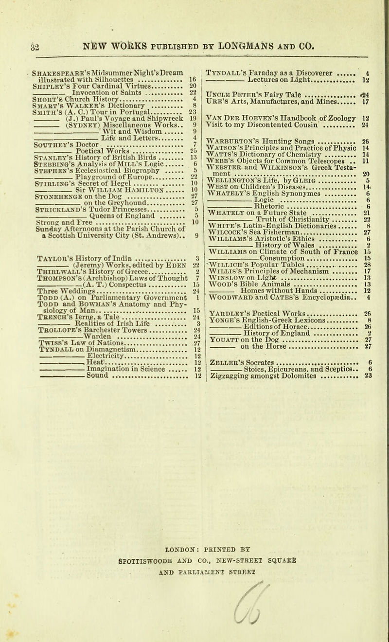 Shakespeare's Miflsummer Night's Dream illustrated with Silhouettes 16 Shipley's Four Cardinal Virtues 20 Invocation ot Saints 22 SHOliT'8 Church History 4 Smart's Walker's Dictionary 8 Smith's (A. CJ Tour in Portugal 23 (J.) Paul's Yoyape and Shipwreck 19 (.Sydney) Miscellaneous Works.. 9 Wit and Wisdom 9 Life and Letters 4 SOUTHEY'S Doctor 7 Poetical Works 25 Stanley's History of British Birds 13 Stebbing's Analysis of Mill's Logic 6 Stephen's Ecclesiastical Biography 5 Playground of Europe 22 Stirling's Secret of Hegel lo Sir William Hamilton 10 Stonehenge on the Dog 27 on the Greyhound 27 Strickland's Tudor Princesses 5 Queens of England ■> Strong and Free 10 Sunday Afternoons at the Parish Church of a Scottish University City (St. Andrews).. 9 Taylor's History of India , 3 (Jeremy) Works, edited by Eden 22 Thirlwall's History of Greece 2 Thompson's (Archbishop) Laws of Thought 7 (A. T.) Conspectus 15 Tliree Weddings 24 Todd (A.) on Parliamentary Government 1 Todd and Bowman's Anatomy and Phy- siology of Man 15 Tbench's Iern£, a Tale 24 . Realities of Irish Life 3 Tbollope's Barchester Towers 24 Warden 24 Twiss'S Law of Nations .27 Tyndall on Diamagnetism 12 Electricity 12 .Heat 12 Imagination in Science 12 Sound 12 Tyndall's Faraday as a Discoverer 4 Lectures on Light 12 Uncle Peter's Fairy Tale *84 Ure's Arts, Manufactures, and Mines 17 Van Der HoevEN's Handbook of Zoology 12 Visit to my Discontented Cousin 24 Warburton's Hunting Songs 26 Watson's Principles and Practice of Physic 14 Watts'S Dictionary of Chemistry 14 Webb's Objects for Common Telescopes .. 11 Webster and Wilkinson's Greek Testa- ment 20 Wellington's Life, by Gleig 5 West on Children's Diseases 14* Whately's English Synouymes 6 Ix)gic 6 Rhetoric 6 Whately on a Future State 21 Truth of Christianity 22 White's Latin-English Dictionaries 8 WiLCOCK's Sea Fisherman 27 Williams's Aristotle's Ethics 6 History of Wales 2 Williams on Climate of South of France 15 Consumption 15 •Willich's Popular Tables 28 Willis's Principles of Mechanism 17 WiNSLOW on I>ight 13 Wood's Bible Animals 13 Homes without Hands 12 Woodward andCATES's Encyclopiedia.. 4 Yardley's Poetical Works 26 YONGE'a English-Greek Lexicons 8 Editions of Horace 26 History of England 2 YODATT on the Dog 27 on the Horse 27 Zeller's Socrates 6 Stoics, Epicureans, and Sceptics.. 6 Zigzagging amongst Dolomites 23 LONDON: PRINTED BT SPOTTISWOODE and CO., NEW-STREET SQTTAE2 AND PARLIA1I£NT STREET