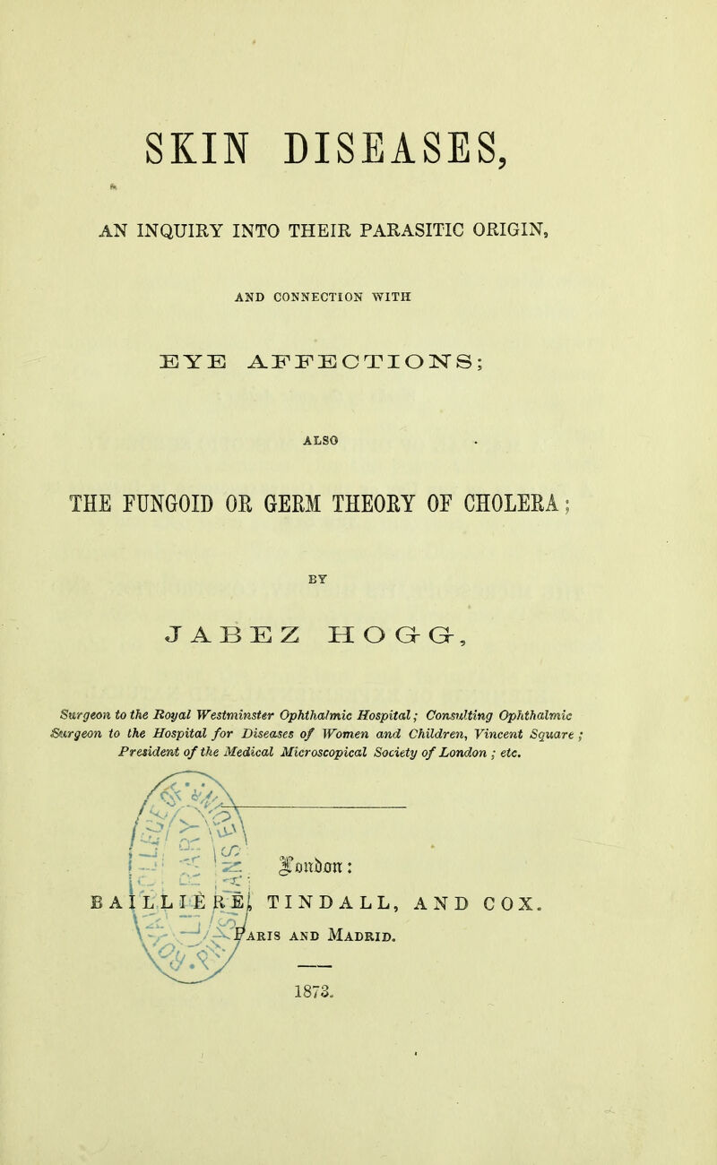 SKIN DISEASES, AN INQUIKY INTO THEIR PARASITIC ORIGIN, AND CONNECTION WITH EYE AEEECTIONS; ALSO THE FUNGOID OK GERM THEOEY OF CHOLEEA; BY J ABEZ HO G-G-, Surgeon to the Royal Westminster Ophthalmic Hospital; Consulting Ophthalmic Surgeon to the Hospital for Diseases of Women and Children, Vincent Square ; President of the Medical Microscopical Society of London ; etc. BAiLLIE^Eji TINDALL, AND COX. \'1J / COJ \-,- \—'/-^Faris and Madrid. 1873.