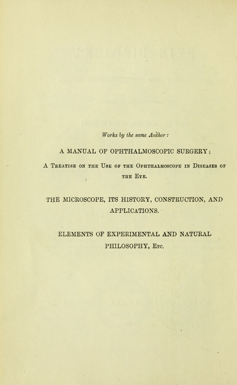 Wo7'ks hy the same Aidhcir: A MANUAL OF OPHTHALMOSCOPIC SURGERY; A Treatise on the Use of the Ophthalmoscope in Diseases of THE Eye. THE MICROSCOPE, ITS HISTORY, CONSTRUCTION, AND APPLICATIONS. ELEMENTS OF EXPERIMENTAL AND NATURAL PHILOSOPHY, Etc.