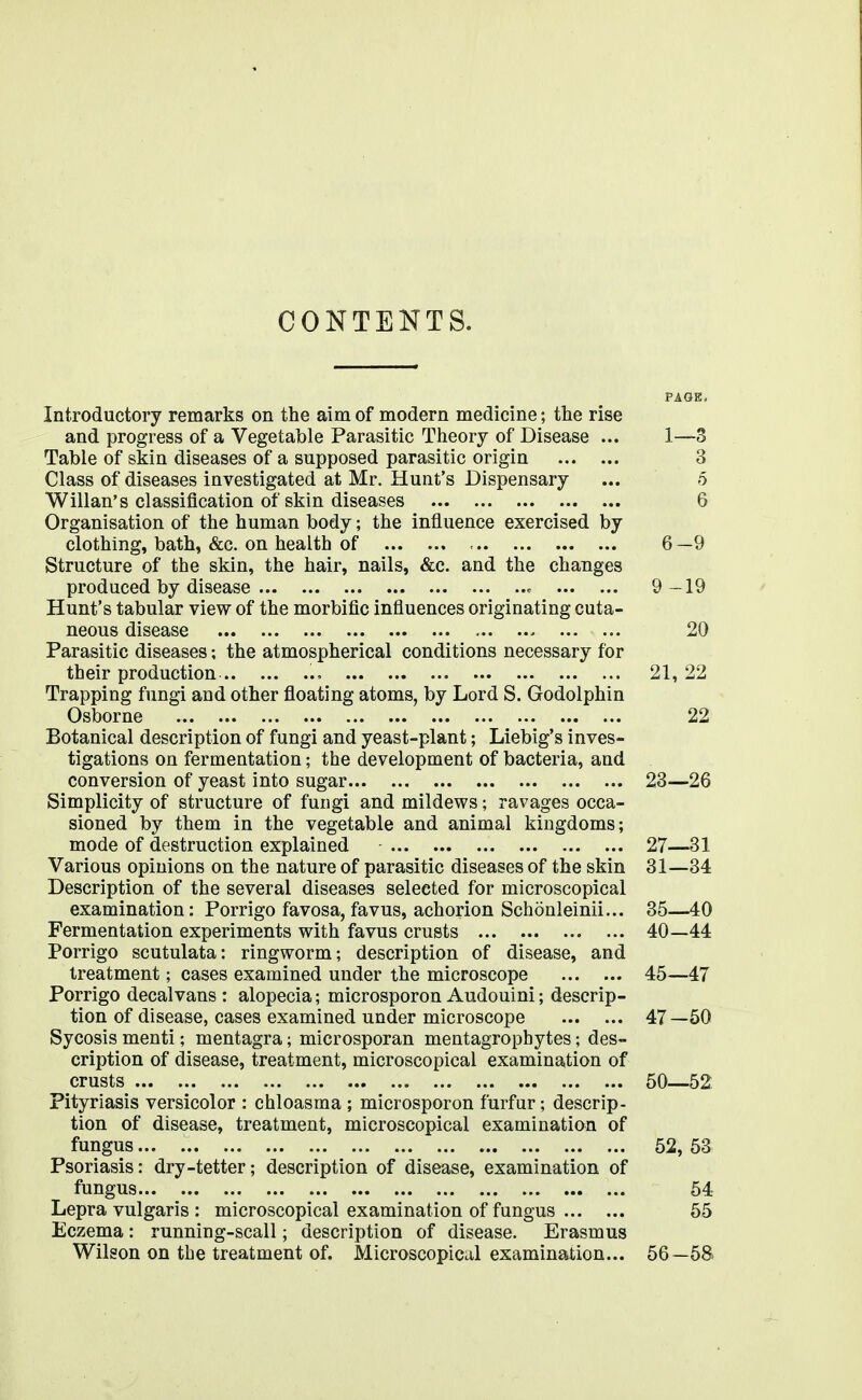 CONTENTS. PAGE. Introductory remarks on the aim of modern medicine; the rise and progress of a Vegetable Parasitic Theory of Disease ... 1—3 Table of skin diseases of a supposed parasitic origin 3 Class of diseases investigated at Mr. Hunt's Dispensary ... 5 Wilian's classification of skin diseases 6 Organisation of the human body; the influence exercised by clothing, bath, &c. on health of - 6 —9 Structure of the skin, the hair, nails, &c. and the changes produced by disease ^ 9-19 Hunt's tabular view of the morbific influences originating cuta- neous disease 20 Parasitic diseases; the atmospherical conditions necessary for their production 21,22 Trapping fungi and other floating atoms, by Lord S. Godolphin Osborne 22 Botanical description of fungi and yeast-plant; Liebig's inves- tigations on fermentation; the development of bacteria, and conversion of yeast into sugar 23—26 Simplicity of structure of fungi and mildews; ravages occa- sioned by them in the vegetable and animal kingdoms; mode of destruction explained 27—31 Various opinions on the nature of parasitic diseases of the skin 31—34 Description of the several diseases selected for microscopical examination: Porrigo favosa, favus, achorion Schonleinii... 35—40 Fermentation experiments with favus crusts 40—44 Porrigo scutulata: ringworm; description of disease, and treatment; cases examined under the microscope 45—47 Porrigo decalvans : alopecia; microsporon Audouini; descrip- tion of disease, cases examined under microscope 47—50 Sycosis menti; mentagra; microsporan mentagrophytes; des- cription of disease, treatment, microscopical examination of crusts 50—52. Pityriasis versicolor : chloasma ; microsporon furfur; descrip- tion of disease, treatment, microscopical examination of fungus 52, 53 Psoriasis: dry-tetter; description of disease, examination of fungus 54 Lepra vulgaris : microscopical examination of fungus 55 Eczema: running-scall; description of disease. Erasmus Wilson on the treatment of. Microscopical examination... 56—58