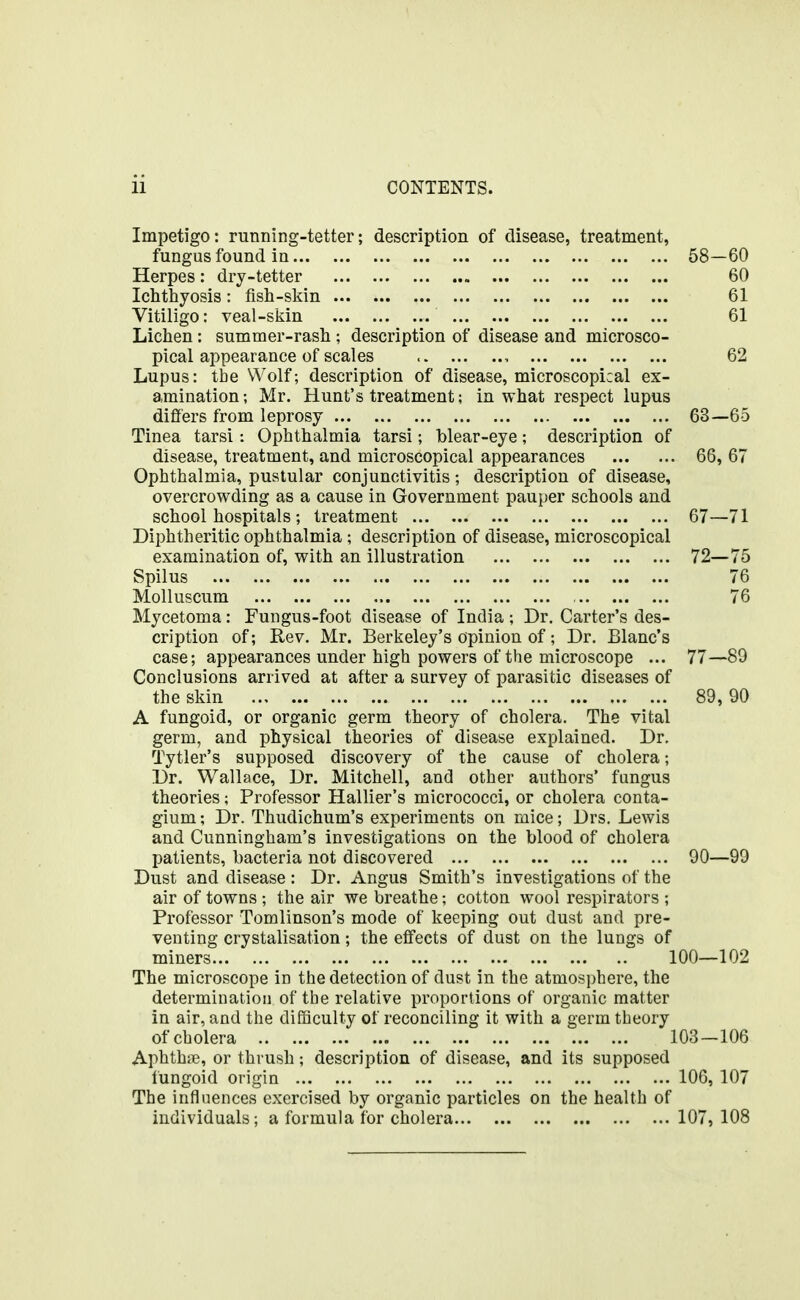 Impetigo: running-tetter; description of disease, treatment, fungus found in 58—60 Herpes: dry-tetter 60 Ichthyosis : fish-skin 61 Vitiligo: veal-skin 61 Lichen: summer-rash ; description of disease and microsco- pical appearance of scales , 62 Lupus: the Wolf; description of disease, microscopical ex- amination; Mr. Hunt's treatment; in what respect lupus differs from leprosy 63—65 Tinea tarsi: Ophthalmia tarsi; blear-eye; description of disease, treatment, and microscopical appearances 66, 67 Ophthalmia, pustular conjunctivitis; description of disease, overcrowding as a cause in Government pauper schools and school hospitals; treatment 67—71 Diphtheritic ophthalmia; description of disease, microscopical examination of, with an illustration 72—75 Spilus 76 Molluscum 76 Mycetoma: Fungus-foot disease of India ; Dr. Carter's des- cription of; Rev. Mr. Berkeley's opinion of; Dr. Blanc's case; appearances under high powers of the microscope ... 77—89 Conclusions arrived at after a survey of parasitic diseases of the skin 89,90 A fungoid, or organic germ theory of cholera. The vital germ, and physical theories of disease explained. Dr. Tytler's supposed discovery of the cause of cholera; Dr. Wallace, Dr. Mitchell, and other authors' fungus theories; Professor Hallier's micrococci, or cholera conta- gium; Dr. Thudichum's experiments on mice; Drs. Lewis and Cunningham's investigations on the blood of cholera patients, bacteria not discovered 90—99 Dust and disease : Dr. Angus Smith's investigations of the air of towns ; the air we breathe; cotton wool respirators ; Professor Tomlinson's mode of keeping out dust and pre- venting crystalisation; the effects of dust on the lungs of miners 100—102 The microscope in the detection of dust in the atmosphere, the determination of the relative proportions of organic matter in air, and the difficulty of reconciling it with a germ theory of cholera 103-106 Aphthiie, or thrush; description of disease, and its supposed fungoid origin 106, 107 The influences exercised by organic particles on the health of individuals; a formula for cholera 107, 108