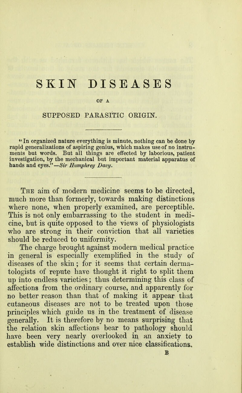 OF A SUPPOSED PARASITIC OEIGIN. *' In organized nature everything is minute, nothing can be done by rapid generalizations of aspiring genius, which makes use of no instru- ments but words. But all things are effected by laborious, patient investigation, by the mechanical but important material apparatus of hands and ejes—Sir Humphrey Davy. The aim of modern medicine seems to be directed, much more than formerly, towards making distinctions where none, when properly examined, are perceptible. This is not only embarrassing to the student in medi- cine, but is quite opposed to the views of physiologists who are strong in their conviction that all varieties should be reduced to uniformity. The charge brought against modern medical practice in general is especially exemplified in the study of diseases of the skin; for it seems that certain derma- tologists of repute have thought it right to split them up into endless varieties; thus determining this class of affections from the ordinary course, and apparently for no better reason than that of making it appear that cutaneous diseases are not to be treated upon those principles which guide us in the treatment of disease generally. It is therefore by no means surprising that the relation skin affections bear to pathology should have been very nearly overlooked in an anxiety to establish wide distinctions and oyer nice classifications.