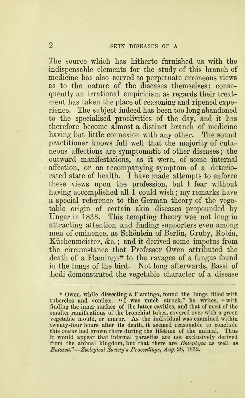 The source which has hitherto furnished us with the indispensable elements for the study of this branch of medicine has also served to perpetuate erroneous views as to the nature of the diseases themselves; conse- quently an irrational empiricism as regards their treat- ment has taken the place of reasoning and ripened expe- rience. The subject indeed has been too long abandoned to the specialised proclivities of the day, and it has therefore become almost a distinct branch of medicine having but little connexion with any other. The sound practitioner knows full well that the majority of cuta- neous affections are symptomatic of other diseases; the outward manifestations, as it were, of some internal affection, or an accompanying symptom of a deterio- rated state of health. I have made attempts to enforce these views upon the profession, but I fear without having accomplished all I could wish; my remarks have a special reference to the German theory of the vege- table origin of certain skin diseases propounded by linger in 1833. This tempting theory was not long in attracting attention and finding supporters even among men of eminence, as Schonlein of Berlin, Gruby, Robin, Kiichenmeister, &c,; and it derived some impetus from the circumstance that Professor Owen attributed the death of a Flamingo^ to the ravages of a fungus found in the lungs of the bird. Not long afterwards, Bassi of Lodi demonstrated the vegetable character of a disease * Owen, while dissecting a Flamingo, found the lungs filled with tubercles and vomicae. *' I was much struck, he writes,  with finding the inner surface of the latter cavities, and that of most of the smaller ramifications of the bronchial tubes, covered over with a green vegetable mould, or mucor. As the individual was examined within twenty-four hours after its death, it seemed reasonable to conclude this mucor had grown there during the lifetime of the animal. Thus it would appear that internal parasites are not exclusively derived from the animal kingdom, but that there are Entophyta as well as Entozoa.—Zoological Society's Proceedings^ ^w^. 28, 1832.