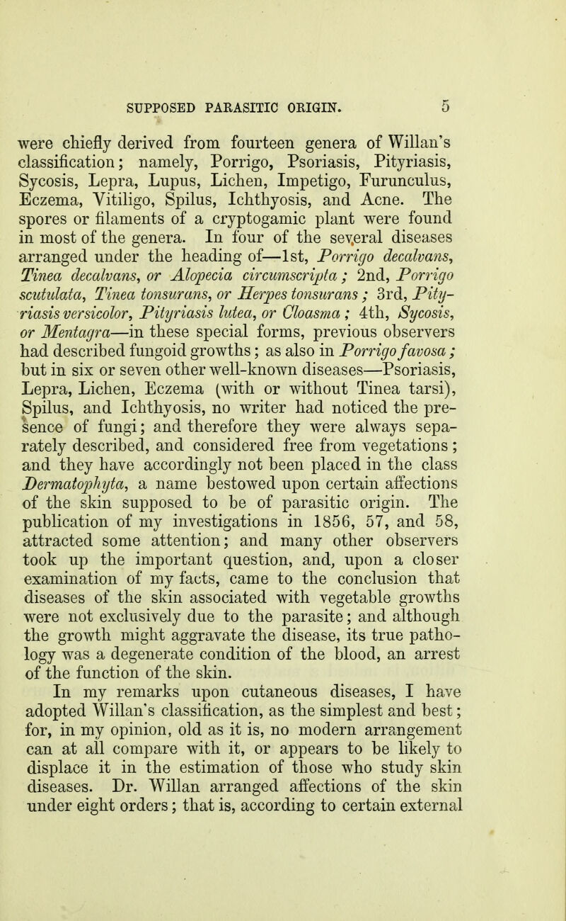 were chiefly derived from fourteen genera of Willan's classification; namely, Porrigo, Psoriasis, Pityriasis, Sycosis, Lepra, Lupus, Lichen, Impetigo, Furunculus, Eczema, Vitiligo, Spilus, Ichthyosis, and Acne. The spores or filaments of a cryptogamic plant were found in most of the genera. In four of the sev,eral diseases arranged under the heading of—1st, Porrigo decalvans. Tinea decalvans, or Alopecia circumscripta; 2nd, Porrigo scuttdata, Tinea tonsurans, or Herpes tonsurans ; 3rd, Pity- riasis versicolor. Pityriasis lutea, or Cloasma ; 4th, Sycosis, or Mentagra—in these special forms, previous observers had described fungoid growths; as also in Porrigo favosa ; but in six or seven other well-known diseases—Psoriasis, Lepra, Lichen, Eczema (with or without Tinea tarsi), Spilus, and Ichthyosis, no writer had noticed the pre- sence of fungi; and therefore they were always sepa- rately described, and considered free from vegetations ; and they have accordingly not been placed in the class Dermatophyta, a name bestowed upon certain affections of the skin supposed to be of parasitic origin. The publication of my investigations in 1856, 57, and 58, attracted some attention; and many other observers took up the important question, and, upon a closer examination of my facts, came to the conclusion that diseases of the skin associated with vegetable growths were not exclusively due to the parasite; and although the growth might aggravate the disease, its true patho- logy was a degenerate condition of the blood, an arrest of the function of the skin. In my remarks upon cutaneous diseases, I have adopted Willan's classification, as the simplest and best; for, in my opinion, old as it is, no modern arrangement can at all compare with it, or appears to be likely to displace it in the estimation of those who study skin diseases. Dr. Willan arranged affections of the skin under eight orders; that is, according to certain external