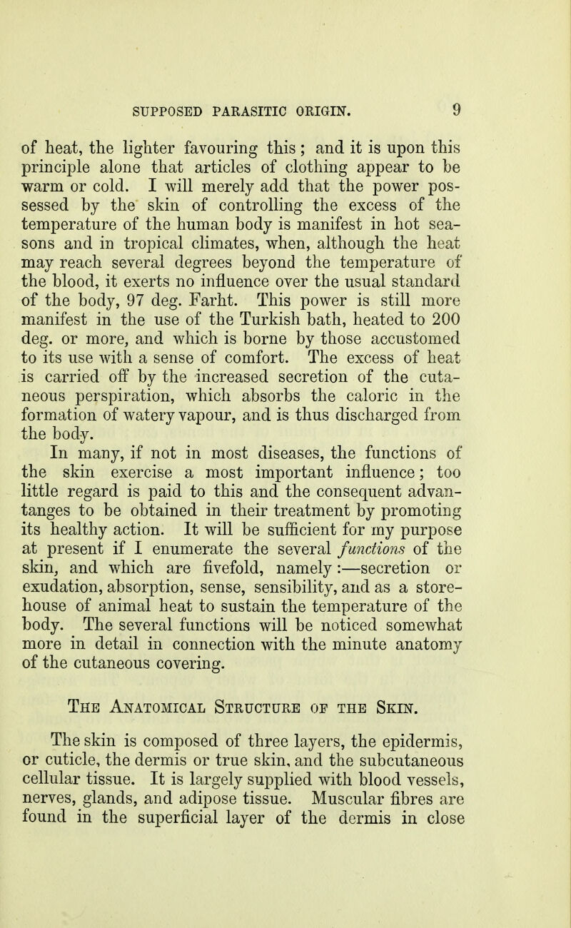 of heat, the lighter favouring this ; and it is upon this principle alone that articles of clothing appear to be warm or cold. I will merely add that the power pos- sessed by the skin of controlling the excess of the temperature of the human body is manifest in hot sea- sons and in tropical climates, when, although the heat may reach several degrees beyond the temperature of the blood, it exerts no influence over the usual standard of the body, 97 deg. Farht. This power is still more manifest in the use of the Turkish bath, heated to 200 deg. or more, and which is borne by those accustomed to its use with a sense of comfort. The excess of heat is carried off by the increased secretion of the cuta- neous perspiration, which absorbs the caloric in the formation of watery vapour, and is thus discharged from the body. In many, if not in most diseases, the functions of the skin exercise a most important influence; too little regard is paid to this and the consequent advan- tanges to be obtained in their treatment by promoting its healthy action. It will be sufficient for my purpose at present if I enumerate the several functions of the skin, and which are fivefold, namely:—secretion or exudation, absorption, sense, sensibility, and as a store- house of animal heat to sustain the temperature of the body. The several functions will be noticed somewhat more in detail in connection with the minute anatomy of the cutaneous covering. The Anatomical Structure oe the Skin. The skin is composed of three layers, the epidermis, or cuticle, the dermis or true skin, and the subcutaneous cellular tissue. It is largely supplied with blood vessels, nerves, glands, and adipose tissue. Muscular fibres are found in the superficial layer of the dermis in close