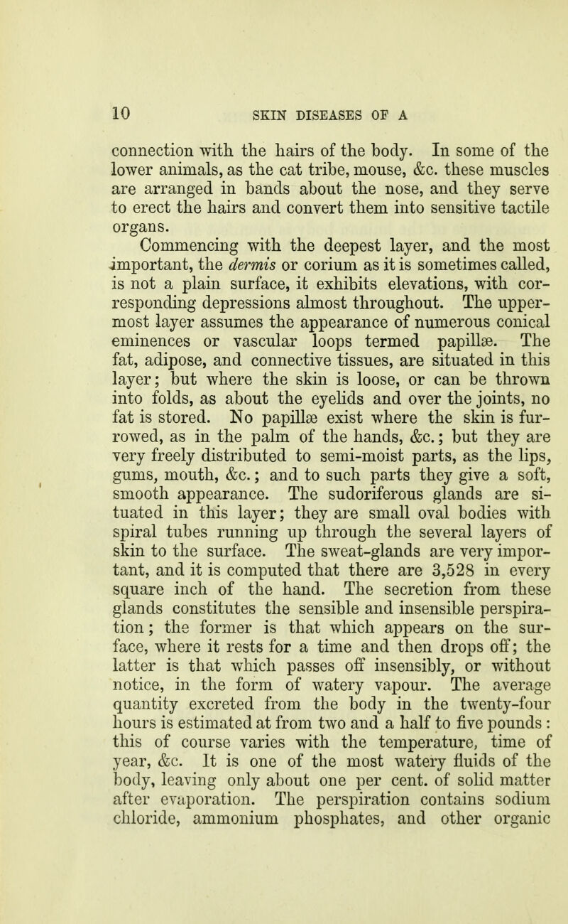 connection with the hairs of the body. In some of the lower animals, as the cat tribe, mouse, &c. these muscles are arranged in bands about the nose, and they serve to erect the hairs and convert them into sensitive tactile organs. Commencing with the deepest layer, and the most important, the dermis or corium as it is sometimes called, is not a plain surface, it exhibits elevations, with cor- responding depressions almost throughout. The upper- most layer assumes the appearance of numerous conical eminences or vascular loops termed papillae. The fat, adipose, and connective tissues, are situated in this layer; but where the skin is loose, or can be thrown into folds, as about the eyelids and over the joints, no fat is stored. No papillse exist where the skin is fur- rowed, as in the palm of the hands, &c.; but they are very freely distributed to semi-moist parts, as the lips, gums, mouth, &c.; and to such parts they give a soft, smooth appearance. The sudoriferous glands are si- tuated in this layer; they are small oval bodies with spiral tubes running up through the several layers of skin to the surface. The sweat-glands are very impor- tant, and it is computed that there are 3,528 in every square inch of the hand. The secretion from these glands constitutes the sensible and insensible perspira- tion ; the former is that which appears on the sur- face, where it rests for a time and then drops off; the latter is that which passes off insensibly, or without notice, in the form of watery vapour. The average quantity excreted from the body in the twenty-four hours is estimated at from two and a half to five pounds : this of course varies with the temperature, time of year, &c. It is one of the most watery fluids of the body, leaving only about one per cent, of solid matter after evaporation. The perspiration contains sodium chloride, ammonium phosphates, and other organic