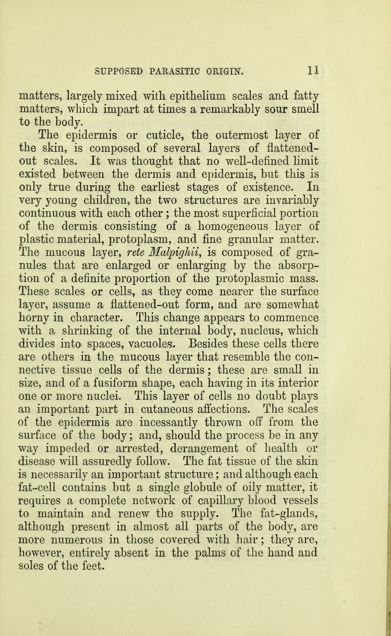 matters, largely mixed with epithelium scales and fatty- matters, which impart at times a remarkably sour smell to the body. The epidermis or cuticle, the outermost layer of the skin, is composed of several layers of flattened- out scales. It was thought that no well-defined limit existed between the dermis and epidermis, but this is only true during the earliest stages of existence. In very young children, the two structures are invariably continuous with each other; the most superficial portion of the dermis consisting of a homogeneous layer of plastic material, protoplasm, and fine granular matter. The mucous layer, rete Malpighii^ is composed of gra- nules that are enlarged or enlarging by the absorp- tion of a definite proportion of the protoplasmic mass. These scales or cells, as they come nearer the surface layer, assume a flattened-out form, and are somewhat horny in character. This change appears to commence with a shrinking of the internal body, nucleus, which divides into spaces, vacuoles. Besides these cells there are others in the mucous layer that resemble the con- nective tissue cells of the dermis; these are small in size, and of a fusiform shape, each having in its interior one or more nuclei. This layer of cells no doubt plays an important part in cutaneous affections. The scales of the epidermis are incessantly thrown off from the surface of the body; and, should the process be in any way impeded or arrested, derangement of health or disease will assuredly follow. The fat tissue of the skin is necessarily an important structure; and although each fat-cell contains but a single globule of oily matter, it requires a complete network of capillary blood vessels to maintain and renew the supply. The fat-glands, although present in almost all parts of the body, are more numerous in those covered with hair; they are, however, entirely absent in the palms of the hand and soles of the feet.