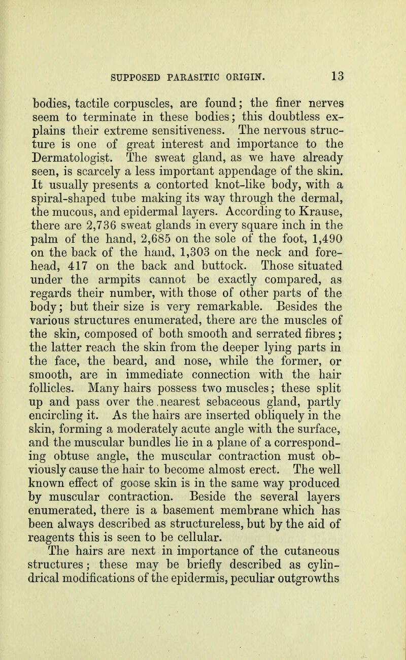 bodies, tactile corpuscles, are found; the finer nerves seem to terminate in these bodies; this doubtless ex- plains their extreme sensitiveness. The nervous struc- ture is one of great interest and importance to the Dermatologist. The sweat gland, as we have already seen, is scarcely a less important appendage of the skin. It usually presents a contorted knot-like body, with a spiral-shaped tube making its way through the dermal, the mucous, and epidermal layers. According to Krause, there are 2,736 sweat glands in every square inch in the palm of the hand, 2,685 on the sole of the foot, 1,490 on the back of the hand, 1,303 on the neck and fore- head, 417 on the back and buttock. Those situated under the armpits cannot be exactly compared, as regards their number, with those of other parts of the body; but their size is very remarkable. Besides the various structures enumerated, there are the muscles of the skin, composed of both smooth and serrated fibres; the latter reach the skin from the deeper lying parts in the face, the beard, and nose, while the former, or smooth, are in immediate connection with the hair follicles. Many hairs possess two muscles; these split up and pass over the. nearest sebaceous gland, partly encircling it. As the hairs are inserted obliquely in the skin, forming a moderately acute angle with the surface, and the muscular bundles lie in a plane of a correspond- ing obtuse angle, the muscular contraction must ob- viously cause the hair to become almost erect. The well known effect of goose skin is in the same way produced by muscular contraction. Beside the several layers enumerated, there is a basement membrane which has been always described as structureless, but by the aid of reagents this is seen to be cellular. The hairs are next in importance of the cutaneous structures; these may be briefly described as cylin- drical modifications of the epidermis, peculiar outgrowths